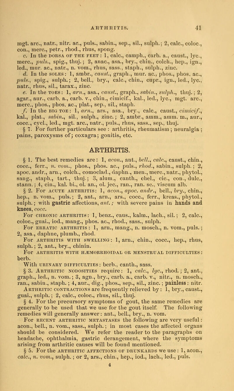 mgt. arc, natr., nitr. ac, puis., sabin., sep., sil., sulph.; 2, calc, coloc, con., mere, petr., rhod., rhus, spong. c. In the dorsa of the feet : 1, calc., camph., carb. a., caust., lye, mere, puis., spig., thnj.; 2, anac, asa., bry., chin., colch., hep., ign., led., mur. ac, natr., n. vom., rhus, sass., staph., sulph., zinc d. In the soles: 1, ambr., caust., graph., mur. ac, phos., phos. ac, puis., spig., sulph.; 2, bell., bry., calc, chin., cupr., ign., led., lye, natr., rhus, sil., tarax., zinc. e. In the toes: 1, am., asa., caust., graph., sabin., sulph., thuj.; 2, agar., aur., carb. a., carb. v., chin., cimicif., kal., led., lye, mgt. arc, mere, phos., phos. ac, plat., sep., sil., staph. f. In the big toe : 1, am., ars., asa., bry., calc, caust., cimicif., kal., plat., sabin., sil., sulph., zinc ; 2, ambr., amm., amm. m., aur., cocc, cycl., led., mgt. arc, natr., puis., rhus, sass., sep., thuj. § 7. For further particulars see : arthritis, rheumatism ; neuralgia ; pains, paroxysms of; coxagra; gonitis, etc. ARTHRITIS. § 1. The best remedies are: 1, aeon., ant., bell., calc, caust., chin., cocc, ferr., n. vom., phos., phos. ac, puis., rhod., sabin., sulph.; 2, apoc. andr., arn., colch., comoclad., daphn., men., mere, natr., phytol., sang., staph., tart., thuj.; 3, alum., canth., chel., cic, con., dulc, stann.;4, cin., kal. bi., ol. an., ol. jee, ran., ran. sc, viscum alb. § 2. For acute arthritis: 1, aeon., apoc. andr., bell., bry., chin., hep., n. vom., puis.; 2, ant., arn., ars., cocc, ferr., kreas., phytol., sulph.; with gastric affections, ant.; with severe pains in hands and knees, cocc. For chronic arthritis: 1, benz., caus., kalm., lach., sil.; 2, calc, coloc, guai., iod., mang., phos. ac, rhod., sass., sulph. For erratic arthritis : 1, arn., mang., n. mosch., n. vom., puis.; 2, asa., daphne, plumb., rhod. For arthritis with swelling: 1, arn., chin., cocc, hep., rhus, sulph.; 2, ant., bry., chinin. For ARTHRITIS WITH HEMORRHOIDAL OR MENSTRUAL DIFFICULTIES : berb. With urinary difficulties: berb., canth., sass. §3. Arthritic nodosities require: 1, calc, lye, rhod.; 2, ant., graph., led., n. vom.; 3, agn., bry., carb. a., carb. v., nitr., n. mosch., ran., sabin., staph.; 4, aur., dig., phos., sep., sil., zinc ; painless : nitr. Arthritic contractions are frequently relieved by: 1, bry., caust., guai., sulph.; 2, calc, coloc, rhus, sil., thuj. § 4. For the precursory symptoms of gout, the same remedies are generally to be used that we use for the gout itself. The following remedies will generally answer: ant., bell., bry., n. vom. For recent arthritic metastases the following are verv useful: aeon., bell., n. vom., sass., sulph.; in most cases the affected organs should be considered. We refer the reader to the paragraphs on headache, ophthalmia, gastric derangement, where the s}Tmptoms arising from arthritic causes will be found mentioned. § 5. For the arthritic affections of drunkards we use : 1, aeon., calc, n. vom., sulph.; or 2, ars., chin., hep., iod., lach., led., puis. 4