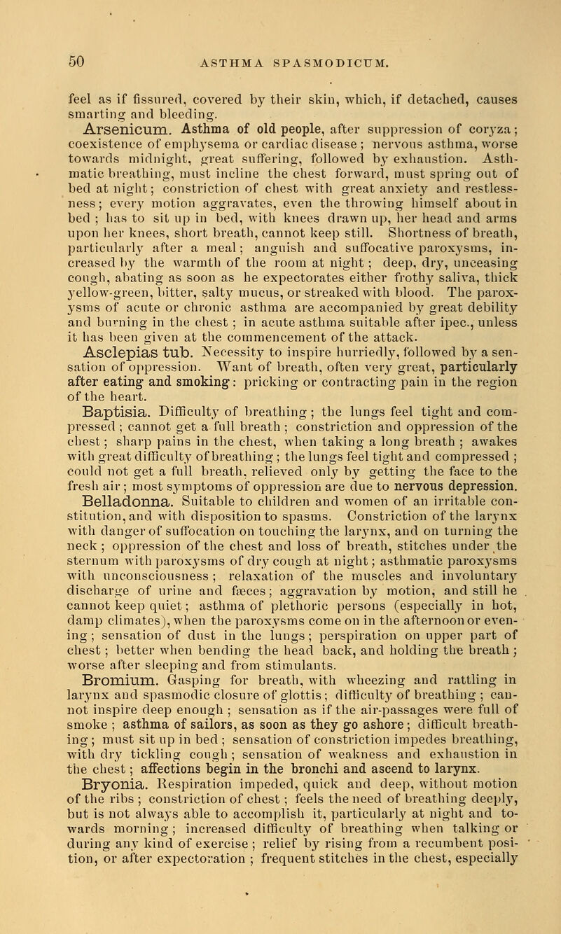 feel as if fissured, covered by their skin, which, if detached, causes smarting and bleeding. Arsenicum. Asthma of old people, after suppression of coryza; coexistence of emphysema or cardiac disease ; nervous asthma, worse towards midnight, great suffering, followed by exhaustion. Asth- matic breathing, must incline the chest forward, must spring out of bed at night; constriction of chest with great anxiety and restless- ness ; every motion aggravates, even the throwing himself about in bed ; has to sit up in bed, with knees drawn up, her head and arms upon her knees, short breath, cannot keep still. Shortness of breath, particularly after a meal; anguish and suffocative paroxysms, in- creased by the warmth of the room at night; deep, dry, unceasing cough, abating as soon as he expectorates either frothy saliva, thick 3'ellow-green, bitter, salty mucus, or streaked with blood. The parox- ysms of acute or chronic asthma are accompanied by great debility and burning in the chest ; in acute asthma suitable after ipec, unless it has been given at the commencement of the attack. Asclepias tub. Necessity to inspire hurriedly, followed by a sen- sation of oppression. Want of breath, often very great, particularly after eating and smoking: pricking or contracting pain in the region of the heart. Baptisia. Difficulty of breathing ; the lungs feel tight and com- pressed ; cannot get a full breath ; constriction and oppression of the chest; sharp pains in the chest, when taking a long breath ; awakes with great difficulty of breathing ; the lungs feel tight and compressed ; could not get a full breath, relieved only by getting the face to the fresh air; most symptoms of oppression are due to nervous depression. Belladonna. Suitable to children and women of an irritable con- stitution, and with disposition to spasms. Constriction of the larynx with danger of suffocation on touching the larynx, and on turning the neck ; oppression of the chest and loss of breath, stitches under the sternum with paroxysms of dry cough at night; asthmatic paroxysms with unconsciousness ; relaxation of the muscles and involuntary discharge of urine and fasces; aggravation by motion, and still he cannot keep quiet; asthma of plethoric persons (especially in hot, damp climates), when the paroxysms come on in the afternoon or even- ing ; sensation of dust in the lungs; perspiration on upper part of chest; better when bending the head back, and holding the breath; worse after sleeping and from stimulants. Bromiuni. Gasping for breath, with wheezing and rattling in larynx and spasmodic closure of glottis ; difficulty of breathing ; can- not inspire deep enough ; sensation as if the air-passages were full of smoke ; asthma of sailors, as soon as they go ashore; difficult breath- ing ; must sit up in bed ; sensation of constriction impedes breathing, with dry tickling cough ; sensation of weakness and exhaustion in the chest; affections begin in the bronchi and ascend to larynx. Bryonia. Respiration impeded, quick and deep, without motion of the ribs ; constriction of chest; feels the need of breathing deeply, but is not always able to accomplish it, particularly at night and to- wards morning ; inci'eased difficulty of breathing when talking or during any kind of exercise ; relief by rising from a recumbent posi- tion, or after expectoration ; frequent stitches in the chest, especially