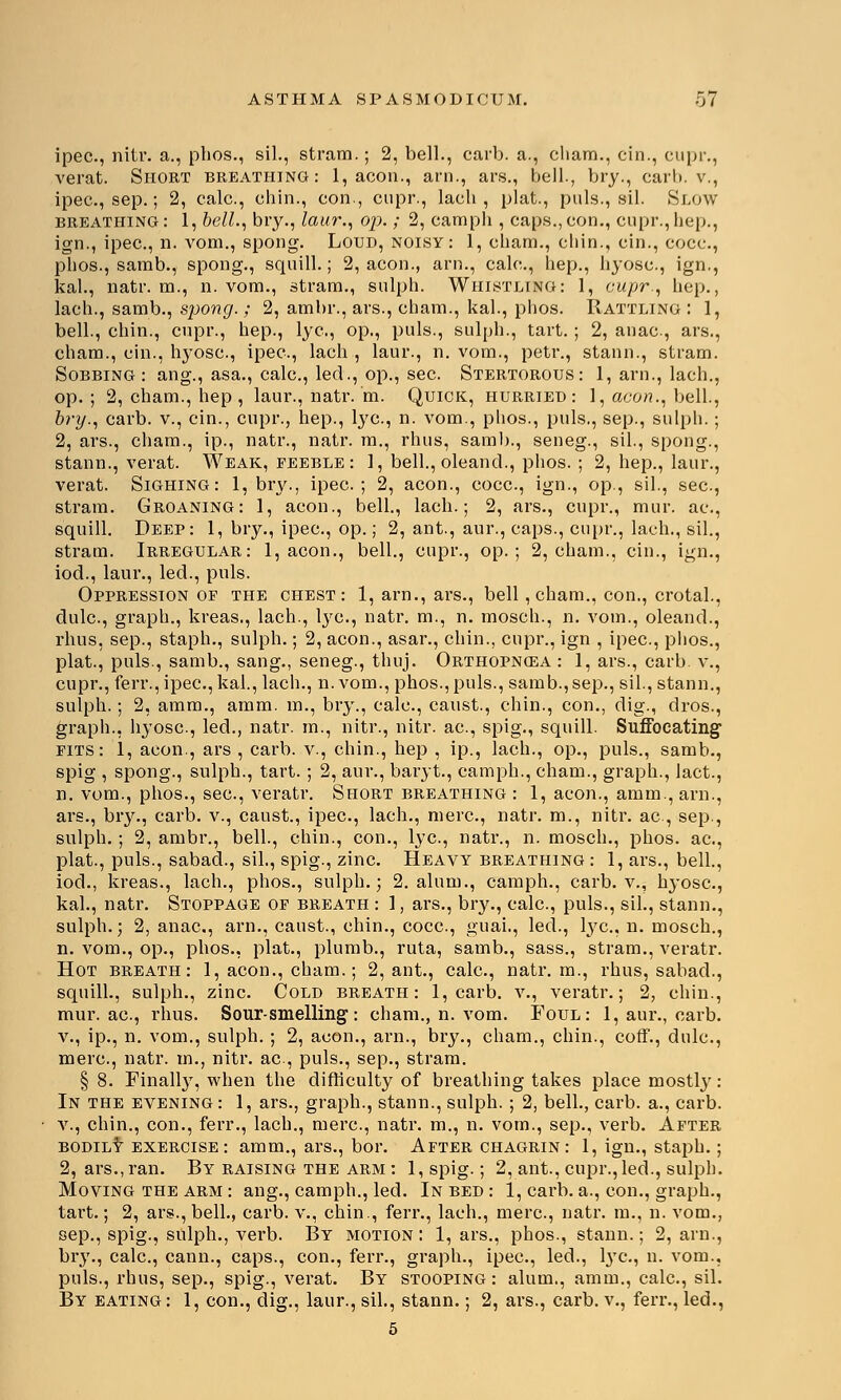 ipec, nitr. a., phos., sil., stram.; 2, bell., carb. a., cliam., cin., cupr., verat. Short breathing: 1, aeon., arn., ars., bell., bry., earl), v., ipec., sep.; 2, calc., chin., con., cupr., lacb , plat., puis., sil. Slow breathing: 1, bell., bry., laur., op. ; 2, camph , caps.,con., cupr.,hep., ign., ipec, n. vom., spong. Loud, noisy: 1, chain., chin., cin., cocc, phos., samb., spong., squill.; 2, aeon., arn., calc, hep., hyosc, ign., kal., natr. m., n. vom., stram., sulph. Whistling: 1, cupr., hep., lach., samb., spong.; 2, ambr., ars., chain., kal., phos. Rattling : 1, bell., chin., cupr., hep., lye, op., puis., sulph., tart. ; 2, anac, ars., cham., cin., hyosc, ipec, lach , laur., n. vom., petr., stann., stram. Sobbing : ang., asa., calc, led., op., sec. Stertorous: 1, arn., lach., op.; 2, cham., hep , laur., natr. m. Quick, hurried: 1, aeon., bell., bry., carb. v., cin., cupr., hep., lye, n. vom., phos., puis., sep., sulph.; 2, ars., cham., ip., natr., natr. m., rhus, samb., seneg., sil., spong., stann., verat. Weak, feeble: 1, bell., oleand., phos. ; 2, hep., laur., verat. Sighing: 1, bry., ipec; 2, aeon., cocc, ign., op., sil., sec, stram. Groaning: 1, aeon., bell., lach.; 2, ars., cupr., mur. ac, squill. Deep: 1, bry., ipec, op.; 2, ant., aur., caps., cupr., lach., sil., stram. Irregular: 1, aeon., bell., cupr., op.; 2, cham., cin., ign., iod., laur., led., puis. Oppression of the chest: 1, arn., ars., bell ,cham., con., crotal., dulc, graph., kreas., lach., lye, natr. m., n. mosch., n. vom., oleand., rhus, sep., staph., sulph.; 2, aeon., asar., chin., cupr., ign , ipec, phos., plat., puis., samb., sang., seneg., thuj. Orthopncea : 1, ars., carb v., cupr., ferr., ipec, kal., lach., n.vom., phos., puis., samb.,sep., sil., stann., sulph.; 2, amm., amm. m., bry., calc, canst., chin., con., dig., dros., graph., hyosc, led., natr. m., nitr., nitr. ac, spig., squill. Suffocating fits: 1, aeon., ars , carb. v., chin., hep , ip., lach., op., puis., samb., spig , spong., sulph., tart. ; 2, aur., baryt., camph., cham., graph., lact., n. vom., phos., sec, veratr. Short breathing : 1, aeon., amm., arn., ars., bry., carb. v., caust., ipec, lach., mere, natr. m., nitr. ac, sep., sulph.; 2, ambr., bell., chin., con., lye, natr., n. mosch., phos. ac, plat., puis., sabad., sil., spig., zinc. Heavy breathing : 1, ars., bell., iod., kreas., lach., phos., sulph.; 2. alum., camph., carb. v., Iryose, kal., natr. Stoppage of breath : 1, ars., bry., calc, puis., sil., stann., sulph.; 2, anac, arn., caust., chin., cocc, guai., led., lye, n. mosch., n. vom., op., phos., plat., plumb., ruta, samb., sass., stram., veratr. Hot breath: 1, aeon., cham.; 2, ant., calc, natr. m., rhus, sabad., squill., sulph., zinc. Cold breath: 1, carb. v., veratr.; 2, chin., mur. ac, rhus. Sour-smelling: cham., n. vom. Foul: 1, aur., carb. v., ip., n. vom., sulph. ; 2, aeon., arn., bry., cham., chin., coff., dulc, mere, natr. in., nitr. ac, puis., sep., stram. § 8. Finally, when the difficulty of breathing takes place mostly: In the evening : 1, ars., graph., stann., sulph. ; 2, bell., carb. a., carb. v., chin., con., ferr., lach., mere, natr. m., n. vom., sep., verb. After bodily exercise: amm., ars., bor. After chagrin: 1, ign., staph.; 2, ars., ran. By raising the arm : l,spig.; 2, ant., cupr., led., sulph. Moving the arm : ang., camph., led. In bed : 1, carb. a., con., graph., tart.; 2, ars., bell., carb. v., chin., ferr., lach., mere, natr. m., n. vom., sep., spig., sulph., verb. By motion: 1, ars., phos., stann.; 2, arn., bry., calc, cann., caps., con., ferr., graph., ipec, led., lye., n. vom., puis., rhus, sep., spig., verat. By stooping: alum., amm., calc, sil. By eating : 1, con., dig., laur., sil., stann.; 2, ars., carb. v., ferr., led., 5