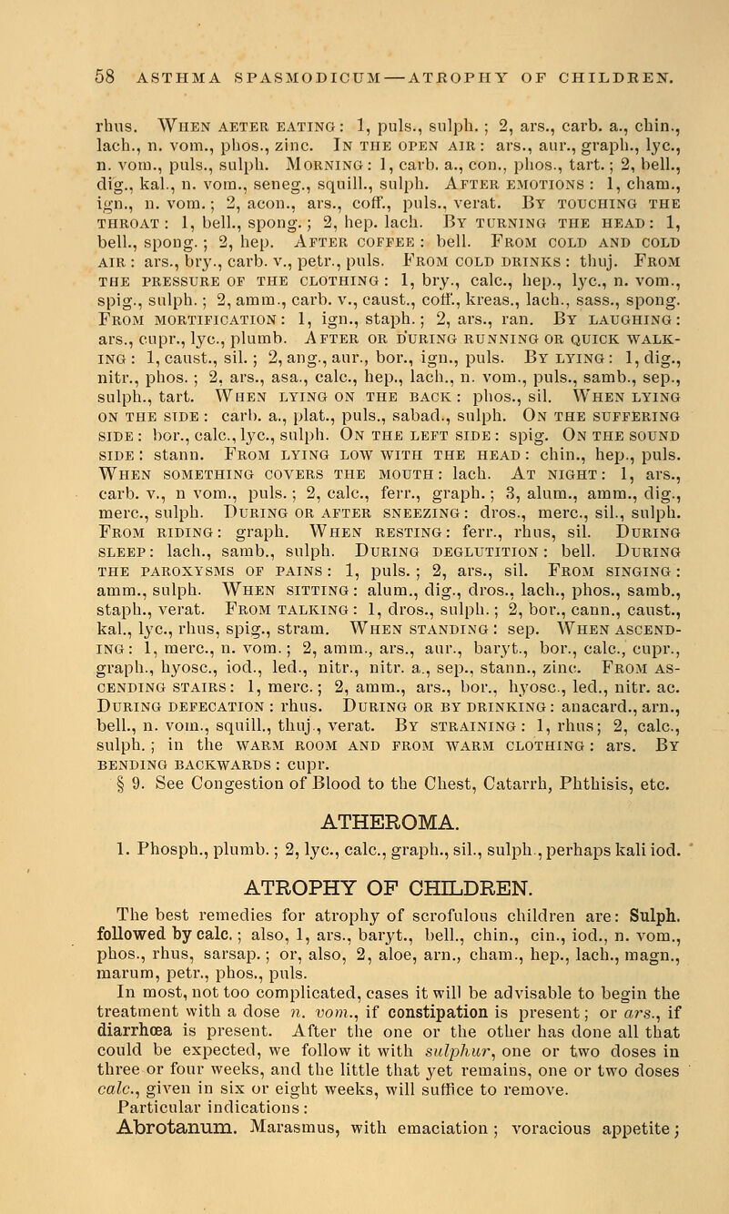 rhus. When aeter eating: 1, puis., sulph.; 2, ars., cai'b. a., chin., lach., n. vom., pbos., zinc. In the open air : ars., aur., graph., lye, n. vom., puis., sulph. Morning: 1, carb. a., con., phos., tart.; 2, bell., dig., kal., n. vom., seneg., squill., sulph. After emotions : 1, cham., ign., n. vom.; 2, aeon., ars., coff., puis., verat. By touching the throat: 1, bell., spong.; 2, hep. lach. By turning the head: 1, bell., spong.; 2, hep. After coffee : bell. From cold and cold air : ars., bry., carb. v., petr., puis. From cold drinks : thuj. From the pressure of the clothing: 1, bry., calc, hep., lye, n. vom., spig., sulph.; 2, amm., carb. v., caust., coff., kreas., lach., sass., spong. From mortification: 1, ign., staph.; 2, ars., ran. By laughing: ars., cupr., lye, plumb. After or during running or quick walk- ing : 1, caust., sil.; 2, ang., aur., bor., ign., puis. By lying : l,clig., nitr., phos.; 2, ars., asa., calc, hep., lach., n. vom., puis., samb., sep., sulph., tart. When lying on the back: phos., sil. When lying on the side : carb. a., plat., puis., sabad., sulph. On the suffering side: bor., calc,lye, sulph. On the left side: spig. On the sound side : stann. From lying low with the head : chin., hep., puis. When something covers the mouth: lach. At night: 1, ars., carb. v., n vom., puis.; 2, calc, ferr., graph.; 3, alum., amm., dig., mere, sulph. During or after sneezing : dros., mere, sil., sulph. From riding: graph. When resting: ferr., rhus, sil. During sleep: lach., samb., sulph. During deglutition: bell. During the paroxysms of pains : 1, puis.; 2, ars., sil. From singing : amm., sulph. When sitting : alum., dig., dros., lach., phos., samb., staph., verat. From talking : 1, dros., sulph.; 2, bor., cann., caust., kal., lye, rhus, spig., stram. When standing : sep. When ascend- ing: 1, mere, n. vom.; 2, amm., ars., aur., bai'yt., bor., calc, cupr., graph., hyose, iocl., led., nitr., nitr. a., sep., stann., zinc. From as- cending stairs: l,mere; 2, amm., ars., bor., hyose, led., nitr. ae During defecation : rhus. During or by drinking : anacard., arn., bell., n. vom., squill., thuj, verat. By straining: 1, rhus; 2, calc, sulph.; in the warm room and from warm clothing : ars. By bending backwards : cupr. § 9. See Congestion of Blood to the Chest, Catarrh, Phthisis, etc. ATHEROMA. 1. Phosph., plumb.; 2, lye, calc, graph., sil., sulph., perhaps kali iod. ATROPHY OP CHILDREN. The best remedies for atrophy of scrofulous children are: Sulph.. followed by calc.; also, 1, ars., baryt., bell., chin., cin., iod., n. vom., phos., rhus, sarsap.; or, also, 2, aloe, arn., cham., hep., lach., magn., marum, petr., phos., puis. In most, not too complicated, cases it will be advisable to begin the treatment with a close n. vom., if constipation is present; or ars., if diarrhoea is present. After the one or the other has done all that could be expected, we follow it with sulphur, one or two closes in three or four weeks, and the little that yet remains, one or two doses calc, given in six or eight weeks, will suffice to remove. Particular indications: Abrotanum. Marasmus, with emaciation ; voracious appetite;