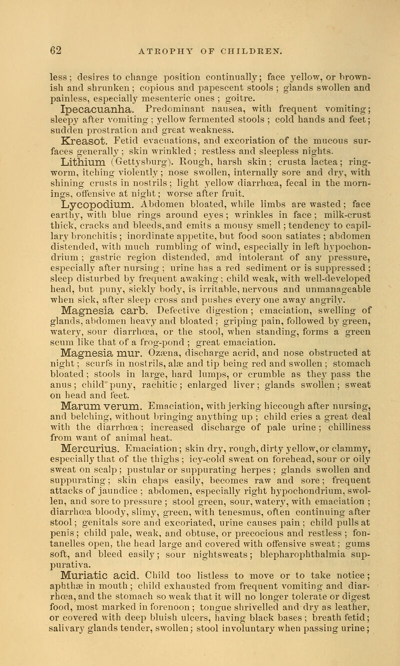 less; desires to change position continually; face yellow, or brown- ish and shrunken; copious and papescent stools ; glands swollen and painless, especially mesenteric ones ; goitre. Ipecacuanha. Predominant nausea, with frequent vomiting; sleep}^ after vomiting ; yellow fermented stools ; cold hands and feet; sudden prostration and great weakness. Kreasot. Fetid evacuations, and excoriation of the mucous sur- faces generally ; skin wrinkled ; restless and sleepless nights. Lithium (Gettysburg). Rough, harsh skin; crusta lactea; ring- worm, itching violently ; nose swollen, internally sore and dry, with shining crusts in nostrils; light yellow diarrhoea, fecal in the morn- ings, offensive at night; worse after fruit. Lycopodium. Abdomen bloated, while limbs are wasted; face earthly, with blue rings around eyes ; wrinkles in face ; milk-crust thick, cracks and bleeds,and emits a mousy smell; tendency to capil- lary bronchitis ; inordinate appetite, but food soon satiates ; abdomen distended, with much rumbling of wind, especially in left hypochon- drium ; gastric region distended, and intolerant of any pressure, especially after nursing ; urine has a red sediment or is suppressed ; sleep disturbed by frequent awaking; child weak, with well-developed head, but puny, sickly body, is irritable, nervous and unmanageable when sick, after sleep cross and pushes everyone away angrily. Magnesia carb. Defective digestion; emaciation, swelling of glands, abdomen heavy and bloated ; griping pain, followed by green, watery, sour diarrhoea, or the stool, when standing, forms a green scum like that of a frog-pond ; great emaciation. Magnesia mur. Ozaena, discharge acrid, and nose obstructed at night; scurfs in nostrils, alae and tip being red and swollen ; stomach bloated ; stools in large, hard lumps, or crumble as they pass the anus ; child puny, rachitic; enlarged liver; glands swollen; sweat on head and feet. Marum verum. Emaciation, with jerking hiccough after nursing, and belching, without bringing anything up ; child cries a great deal with the diarrhoea; increased discharge of pale urine; chilliness from want of animal heat. Mercurius. Emaciation; skin dry, rough, dirty yellow, or clammy, especially that of the thighs; icy-cold sweat on forehead, sour or oily sweat on scalp; pustular or suppurating herpes ; glands swollen and suppurating; skin chaps easily, becomes raw and sore; frequent attacks of jaundice ; abdomen, especially right hypochondrium, swol- len, and sore to pressure ; stool green, sour, wateiy, with emaciation ; diarrhoea bloody, slimy, green, with tenesmus, often continuing after stool; genitals sore and excoriated, urine causes pain ; child pulls at penis; child pale, weak, and obtuse, or precocious and restless ; fon- tanelles open, the head large and covered with offensive sweat; gums soft, and bleed easily; sour nightsweats; blepharophthalmia sup- purativa. Muriatic acid. Child too listless to move or to take notice ; aphthae in mouth ; child exhausted from frequent vomiting and diar- rhoea, and the stomach so weak that it will no longer tolerate or digest food, most marked in forenoon; tongue shrivelled and dry as leather, or covered with deep bluish ulcers, having black bases; breath fetid; salivary glands tender, swollen; stool involuntary when passing urine ;