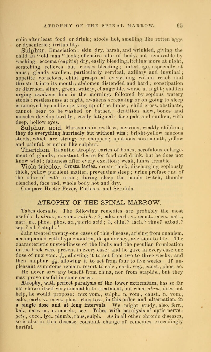 colic after least food or drink; stools hot, smelling like rotten eggs or dysenteric; irritability. Sulphur. Emaciation ; skin dry, harsh, and wrinkled, giving the child an  old man  look ; offensive odor of body, not removable by washing ; eczema (capitis) dry, easily bleeding, itching more at night, scratching relieves but causes bleeding; intertrigo, especially at anus ; glands swollen, particularly cervical, axillary and inguinal; appetite voracious, child grasps at everything within reach and thrusts it into its mouth ; abdomen distended and hard ; constipation or diarrhoea slimy, green, watery, changeable, worse at night; sudden urging awakens him in the morning, followed Iry copious watery stools ; restlessness at night, awakens screaming or on going to sleep is annoyed by sudden jerking up of the limbs ; child cross, obstinate, cannot bear to be washed or bathed ; dentition slow, bones and muscles develop tardily; easily fatigued ; face pale and sunken, with deep, hollow e3^es. Sulphur, acid. Marasmus in restless, nei-vous, weakly children; they do everything hurriedly hut without vim ; bright-yellow mucous stools, which are stringy or chopped ; aphthous sore mouth, yellow and painful, eruption like sulphur. Theridion. Infantile atrophy, caries of bones, scrofulous enlarge- ment of glands; constant desire for food and drink, but he does not know what; faintness after every exertion ; weak, limbs tremble. Viola tricolor. Crusta lactea, crusts thick, discharging copiously thick, 3'ellow purulent matter, preventing sleep; urine profuse and of the odor of cat's urine; during sleep the hands twitch, thumbs clenched, face red, whole body hot and dry. Compare Hectic Fever, Phthisis, and Scrofula. ATROPHY OF THE SPINAL MARROW. Tabes dorsalis. The following remedies are probably the most useful: 1, alum., n. void., sulph. ; 2, calc, carb. v., canst., cocc, natr., natr. m., phos , phos. ac, picric acid ; 3, chin. ? lach. ? rhus? sabad. ? sep. ? sil. ? staph. ? Jahr treated twenty-one cases of this disease, arising from onanism, accompanied with hypochondria, despondency, aversion to life. The characteristic unsteadiness of the limbs and the peculiar formication in the back were present in every case ; and he gave in every case one dose of nux vom. g3^, allowing it to act from two to three weeks; and then sulphur ^, allowing it to act from four to five weeks. If un- pleasant symptoms remain, resort to calc, carb. veg., canst., phos. ac. He never saw any benefit from china, nor from staphis., but they may prove useful in some cases. Atrophy, with perfect paralysis of the lower extremities, has so far not shown itself very amenable to treatment, but when alum, does not help, he would propose: nux vom., sulph., n. vom., caust., n. vom., calc, carb. v., cocc, phos., rhus tox., in this order and alternation, in a single dose and at long intervals. We might study, also, ferr., kal., natr. m., n. mosch., sec Tabes with paralysis of optic nerve: gels., cocc, lye, plumb., rhus, sulph. As in all other chronic diseases, so is also in this disease constant change of remedies exceedingly hurtful.