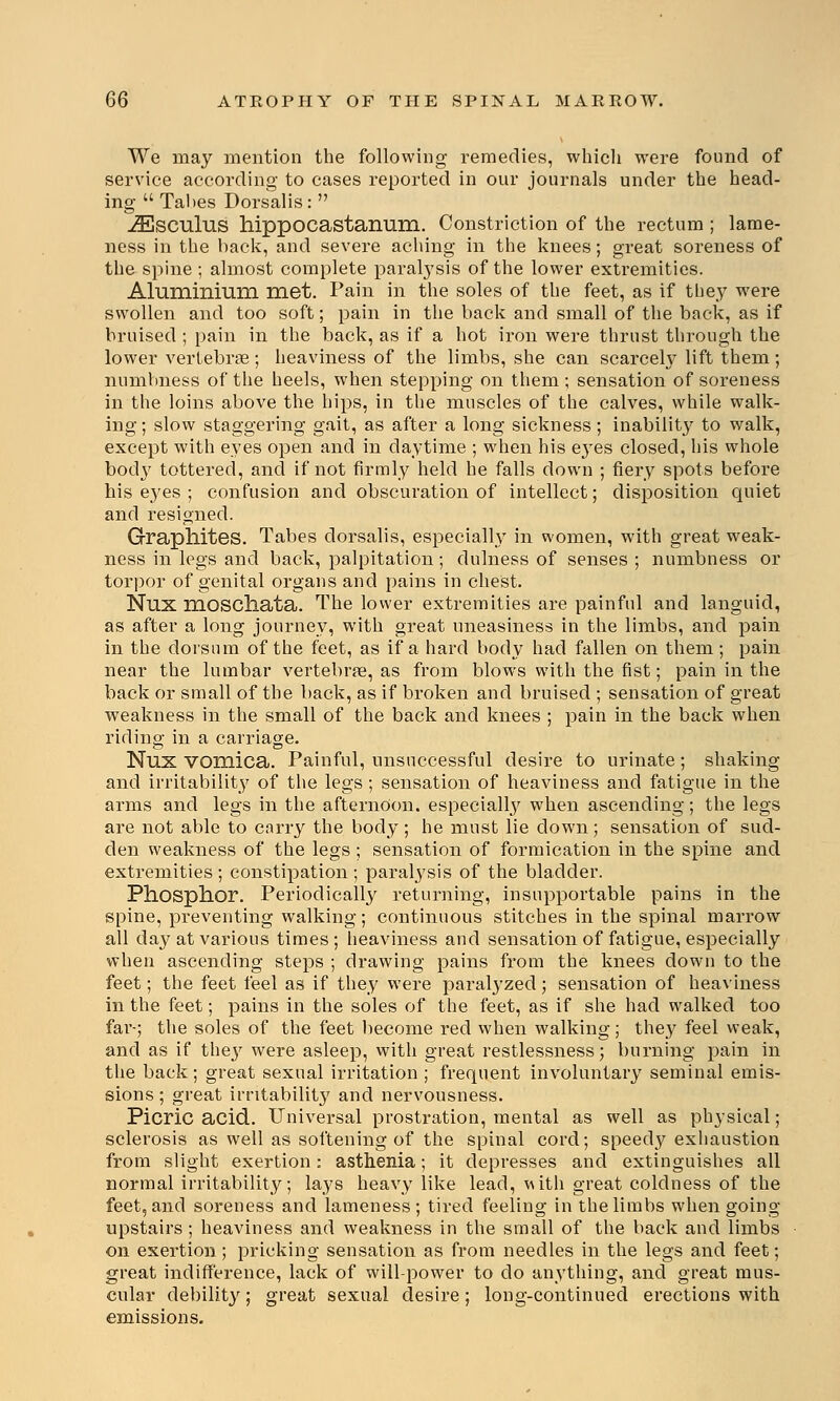 We may mention the following remedies, which were found of service according to cases reported in our journals under the head- ing  Tabes Dorsalis :  jEsculus hippocastanum. Constriction of the rectum ; lame- ness in the back, and severe aching in the knees; great soreness of the spine ; almost complete paralysis of the lower extremities. Aluminium met. Pain in the soles of the feet, as if they were swollen and too soft; pain in the back and small of the back, as if bruised ; pain in the back, as if a hot iron were thrust through the lower vertebrae; heaviness of the limbs, she can scarcely lift them; numbness of the heels, when stepping on them ; sensation of soreness in the loins above the hips, in the muscles of the calves, while walk- ing; slow staggering gait, as after a long sickness; inability to walk, except with eyes open and in daytime ; when his eyes closed, his whole body tottered, and if not firmly held he falls down ; fiery spots before his e}'es ; confusion and obscuration of intellect; disposition quiet and resigned. Graphites. Tabes dorsalis, especially in women, with great weak- ness in legs and back, palpitation; dulness of senses ; numbness or torpor of genital organs and pains in chest. Nux HlOSChata. The lower extremities are painful and languid, as after a long journey, with great uneasiness in the limbs, and pain in the dorsum of the feet, as if a hard body had fallen on them; pain near the lumbar vertebrae, as from blows with the fist; pain in the back or small of the back, as if broken and bruised ; sensation of great weakness in the small of the back and knees ; pain in the back when riding in a carriage. Nux vomica. Painful, unsuccessful desire to urinate; shaking and irritability of the legs ; sensation of heaviness and fatigue in the arms and legs in the afternoon, especially when ascending; the legs are not able to carry the body; he must lie clown; sensation of sud- den weakness of the legs ; sensation of formication in the spine and extremities ; constipation ; paralysis of the bladder. Phosphor. Periodically returning, insupportable pains in the spine, preventing walking; continuous stitches in the spinal marrow all day at various times; heaviness and sensation of fatigue, especially when ascending steps ; drawing pains from the knees down to the feet; the feet feel as if they were paralyzed; sensation of heaviness in the feet; pains in the soles of the feet, as if she had walked too far-; the soles of the feet become red when walking; they feel weak, and as if the}' were asleep, with great restlessness; burning pain in the back; great sexual irritation ; frequent involuntary seminal emis- sions ; great irritability and nervousness. Picric acid. Universal prostration, mental as well as physical; sclerosis as well as softening of the spinal cord; speedy exhaustion from slight exertion: asthenia; it depresses and extinguishes all normal irritability; lays heavy like lead, vuth great coldness of the feet, and soreness and lameness; tired feeling in the limbs when going upstairs ; heaviness and weakness in the small of the back and limbs on exertion; pricking sensation as from needles in the legs and feet; great indifference, lack of will-power to do anything, and great mus- cular debility; great sexual desire; long-continued erections with emissions.