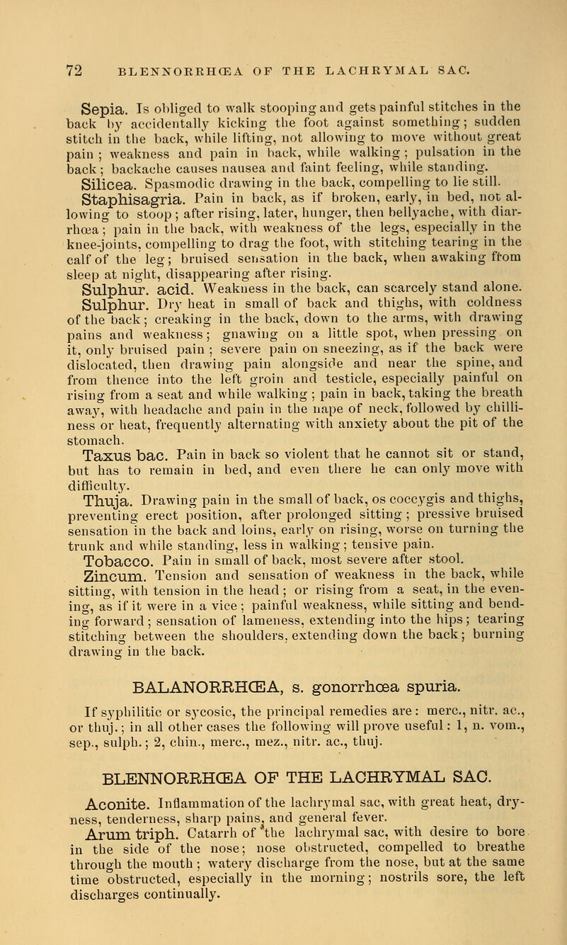 Sepia. Is obliged to walk stooping and gets painful stitches in the back by accidentally kicking the foot against something ; sudden stitch in the back, while lifting, not allowing to move without great pain ; weakness and pain in hack, while walking ; pulsation in the back; backache causes nausea and faint feeling, while standing. Silicea. Spasmodic drawing in the back, compelling to lie still. Staphisagria. Pain in back, as if broken, early, in bed, not al- lowing to stoop ; after rising, later, hunger, then bellyache, with diar- rhoea ; pain in the back, with weakness of the legs, especially in the knee-joints, compelling to drag the foot, with stitching tearing in the calf of the leg; bruised sensation in the back, when awaking from sleep at night, disappearing after rising. Sulphur, acid. Weakness in the back, can scarcely stand alone. Sulphur. Dry heat in small of back and thighs, with coldness of the back; creaking in the back, down to the arms, with drawing pains and weakness; gnawing on a little spot, when pressing on it, only bruised pain ; severe pain on sneezing, as if the back were dislocated, then drawing pain alongside and near the spine, and from thence into the left groin and testicle, especially painful on rising from a seat and while walking ; pain in back, taking the breath away, with headache and pain in the nape of neck, followed by chilli- ness or heat, frequently alternating with anxiety about the pit of the stomach. Taxus bac. Pain in back so violent that he cannot sit or stand, but has to remain in bed, and even there he can only move with difficulty. Thuja. Drawing pain in the small of back, os coccygis and thighs, preventing erect position, after prolonged sitting ; pressive bruised sensation in the back and loins, early on rising, worse on turning the trunk and while standing, less in walking; tensive pain. Tobacco. Pain in small of back, most severe after stool. Zincum. Tension and sensation of weakness in the back, while sitting, with tension in the head ; or rising from a seat, in the even- ing, as if it were in a vice ; painful weakness, while sitting and bend- ing forward ; sensation of lameness, extending into the hips; tearing stitching between the shoulders, extending down the back; burning- drawing in the back. BALANORRHCEA, s. gonorrhoea spuria. If syphilitic or sj'cosic, the principal remedies are : mere, nitr. ac, or thuj.; in all other cases the following will prove useful: 1, n. vom., sep., sulph.; 2, chin., mere, mez., nitr. ac, thuj. BLENNORRHEA OF THE LACHRYMAL SAC. Aconite. Inflammation of the lachrymal sac, with great heat, dry- ness, tenderness, sharp pains, and general fever. Arum triph. Catarrh of the lachrymal sac, with desire to bore in the side of the nose; nose obstructed, compelled to breathe through the mouth ; watery discharge from the nose, but at the same time obstructed, especially in the morning; nostrils sore, the left discharges continually.