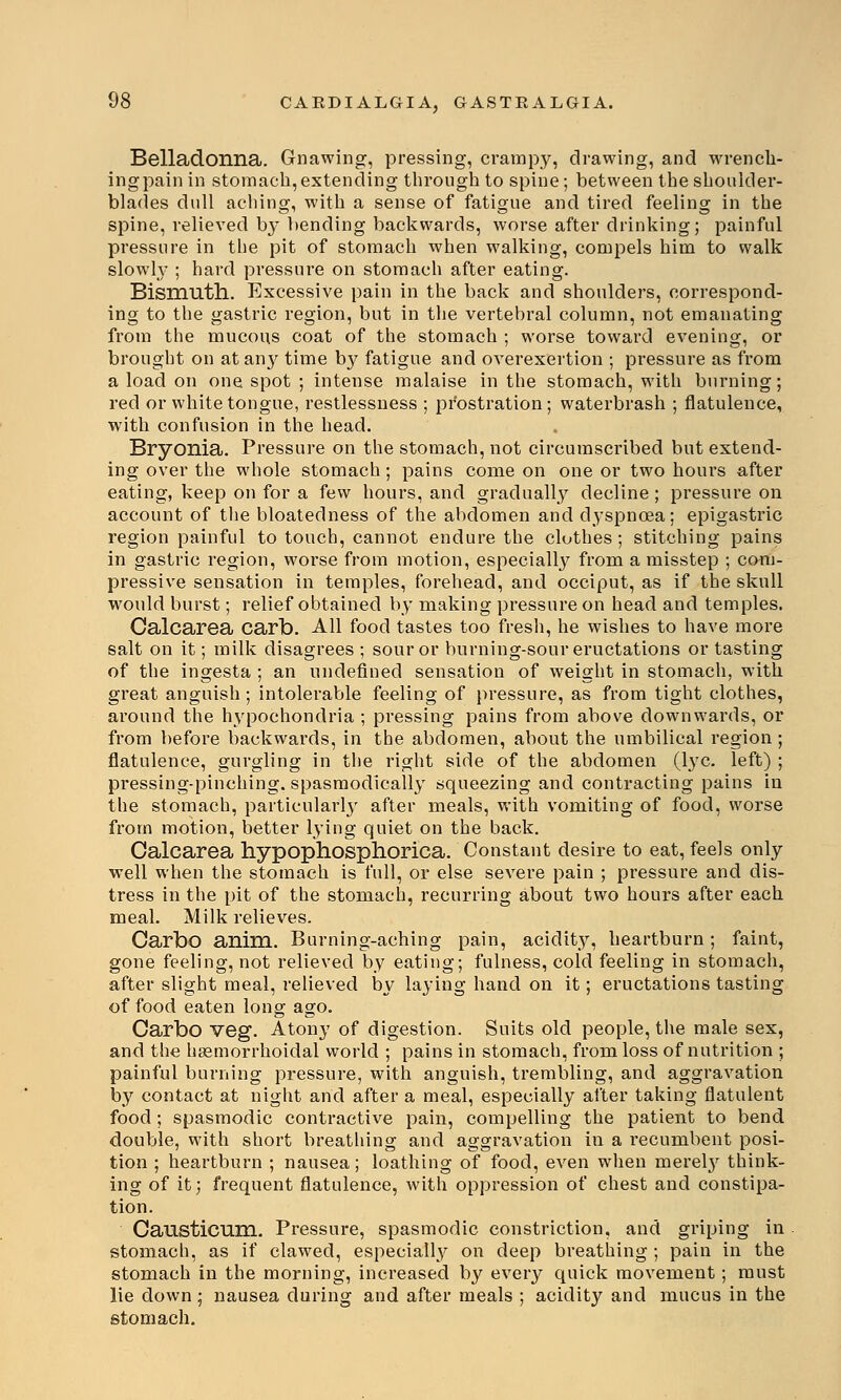 Belladonna. Gnawing, pressing, crampy, drawing, and wrench- ing pain in stomach, extending through to spine; between the shoulder- blades dull aching, with a sense of fatigue and tired feeling in the spine, relieved by bending backwards, worse after drinking; painful pressure in the pit of stomach when walking, compels him to walk slowly ; hard pressure on stomach after eating. Bismuth. Excessive pain in the back and shoulders, correspond- ing to the gastric region, but in the vertebral column, not emanating from the mucous coat of the stomach ; worse toward evening, or brought on atan}' time b}' fatigue and overexertion ; pressure as from a load on one spot ; intense malaise in the stomach, with burning; red or white tongue, restlessness ; prostration; waterbrash ; flatulence, with confusion in the head. Bryonia. Pressure on the stomach, not circumscribed but extend- ing over the whole stomach; pains come on one or two hours after eating, keep on for a few hours, and gradually decline ; pressure on account of the bloatedness of the abdomen and dyspnoea; epigastric region painful to touch, cannot endure the clothes; stitching pains in gastric region, worse from motion, especially from a misstep ; com- pressive sensation in temples, forehead, and occiput, as if the skull would burst; relief obtained by making pressure on head and temples. Calcarea carb. All food tastes too fresh, he wishes to have more salt on it; milk disagrees ; sour or burning-sour eructations or tasting of the ingesta ; an undefined sensation of weight in stomach, with great anguish ; intolerable feeling of pressure, as from tight clothes, around the hypochondria ; pressing pains from above downwards, or from before backwards, in the abdomen, about the umbilical region; flatulence, gurgling in the right side of the abdomen (lye. left) ; pi'essing-pinching. spasmodically squeezing and contracting pains in the stomach, particularly after meals, with vomiting of food, worse from motion, better lying quiet on the back. Calcarea hypophosphorica. Constant desire to eat, feels only well when the stomach is full, or else severe pain ; pressure and dis- tress in the pit of the stomach, recurring about two hours after each meal. Milk relieves. Carbo anim. Burning-aching pain, acidity, heartburn; faint, gone feeling, not relieved by eating; fulness, cold feeling in stomach, after slight meal, relieved by laying hand on it; eructations tasting of food eaten long ago. Carbo veg. Atony of digestion. Suits old people, the male sex, and the hemorrhoidal world ; pains in stomach, from loss of nutrition ; painful burning pressure, with anguish, trembling, and aggravation by contact at night and after a meal, especially after taking flatulent food ; spasmodic contractive pain, compelling the patient to bend double, with short breathing and aggravation in a l'ecumbent posi- tion ; heartburn ; nausea; loathing of food, even when merely think- ing of it; frequent flatulence, with oppression of chest and constipa- tion. Causticum. Pressure, spasmodic constriction, and griping in stomach, as if clawed, especially on deep breathing ; pain in the stomach in the morning, increased by every quick movement; must lie down; nausea during and after meals ; acidity and mucus in the stomach.