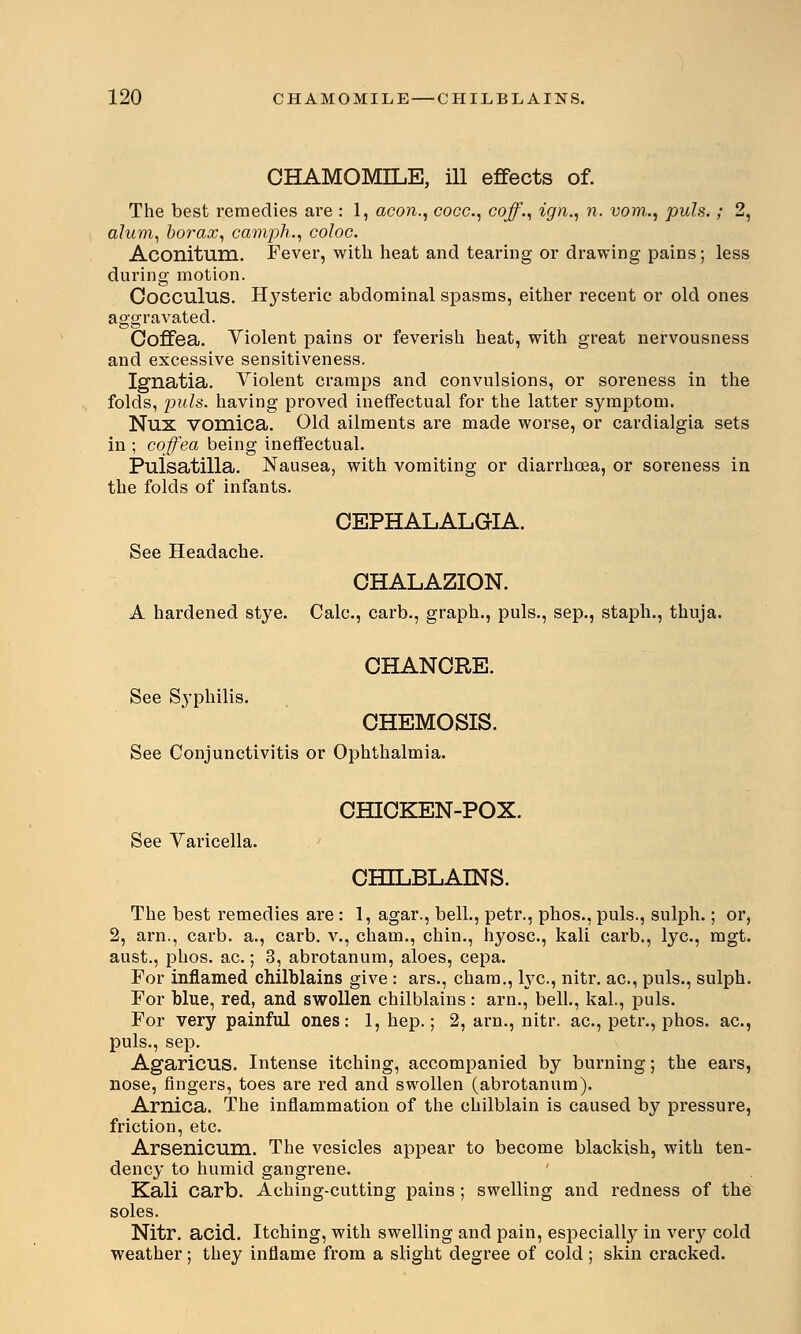 CHAMOMILE, ill effects of. The best remedies are : 1, aeon., cocc, coff., ign., n. vom., puis.; 2, alum, borax, camph., coloc. Aconitum. Fever, with heat and tearing or drawing pains; less during motion. Cocculus. Hysteric abdominal spasms, either recent or old ones aggravated. Coffea. Violent pains or feverish heat, with great nervousness and excessive sensitiveness. Ignatia. Violent cramps and convulsions, or soreness in the folds, puis, having proved ineffectual for the latter symptom. Nux vomica. Old ailments are made worse, or cardialgia sets in ; coffea being ineffectual. Pulsatilla. Nausea, with vomiting or diarrhoea, or soreness in the folds of infants. CEPHALALGIA. See Headache. CHALAZION. A hardened stye. Calc, carb., graph., puis., sep., staph., thuja. CHANCRE. See Syphilis. CHEMOSIS. See Conjunctivitis or Ophthalmia. CHICKEN-POX. See Varicella. CHILBLAINS. The best remedies are: 1, agar., bell., petr., phos., puis., sulph.; or, 2, arn., carb. a., carb. v., cham., chin., hyose, kali carb., lye, mgt. aust., phos. ac.; 3, abrotanum, aloes, cepa. For inflamed chilblains give : ars., cham., lye, nitr. ac, puis., sulph. For blue, red, and swollen chilblains: arn., bell., kal., puis. For very painful ones: 1, hep.; 2, arn., nitr. ac, petr., phos. ac, puis., sep. Agaricus. Intense itching, accompanied by burning; the ears, nose, fingers, toes are red and swollen (abrotanum). Arnica. The inflammation of the chilblain is caused by pressure, friction, etc. Arsenicum. The vesicles appear to become blackish, with ten- dency to humid gangrene. Kali carb. Aching-cutting pains; swelling and redness of the soles. Nitr. acid. Itching, with swelling and pain, especially in very cold weather; they inflame from a slight degree of cold; skin cracked.