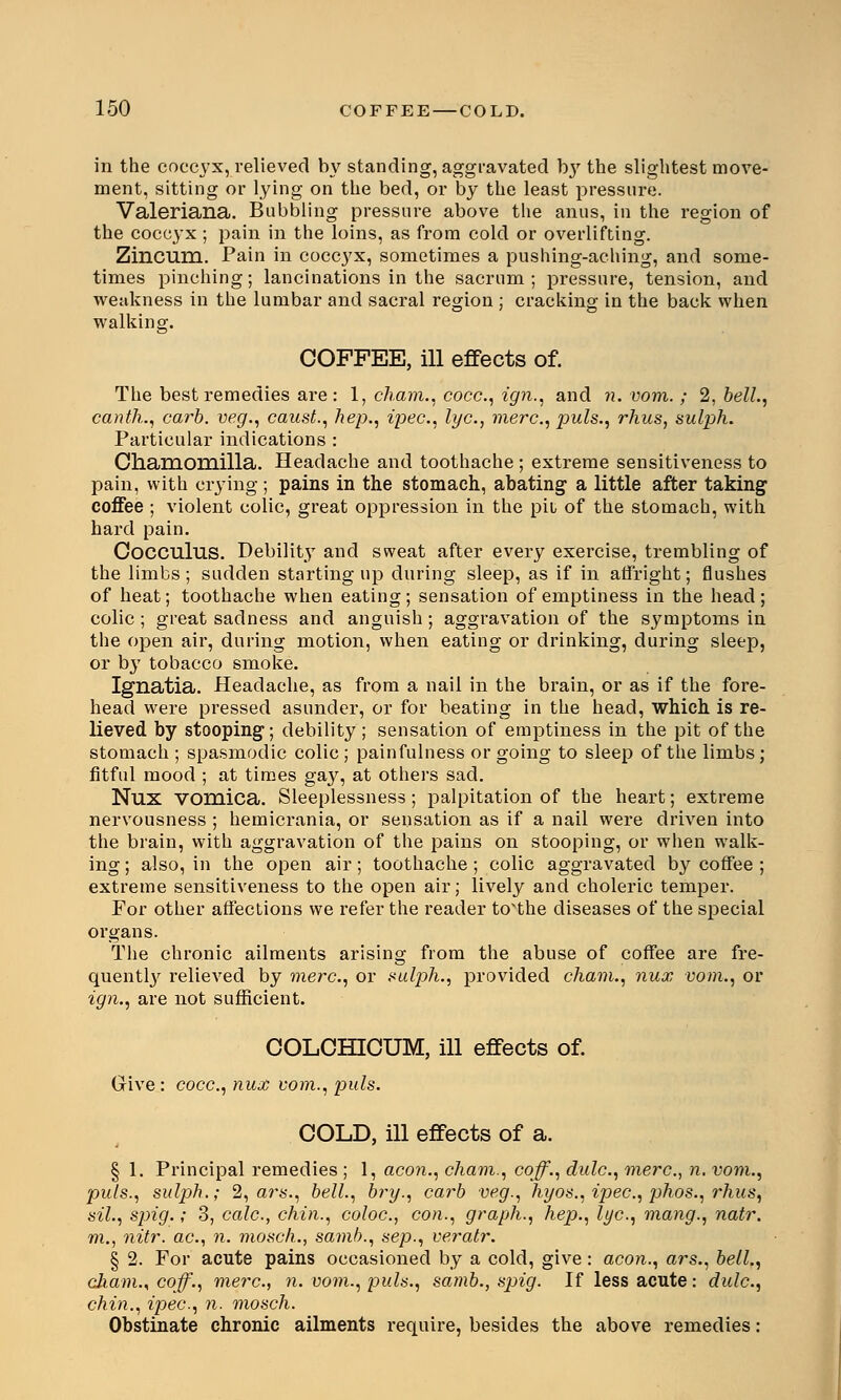 in the coccyx, relieved by standing, aggravated by the slightest move- ment, sitting or lying on the bed, or by the least pressure. Valeriana. Bubbling pressure above the anus, in the region of the coccyx ; pain in the loins, as from cold or overlifting. Zincum. Pain in coccyx, sometimes a pushing-aching, and some- times pinching; lancinations in the sacrum; pressure, tension, and weakness in the lumbar and sacral region ; cracking in the back when walking. COFFEE, ill effects of. The best remedies are : 1, cham., coce, ign., and n. vom.; 2, bell., canth., carb. veg., caust., hep., ipee, lye, mere, puis., rhus, sulph. Particular indications : Chamomilla. Headache and toothache ; extreme sensitiveness to pain, with crying; pains in the stomach, abating a little after taking coffee ; violent colic, great oppression in the pil of the stomach, with hard pain. Cocculus. Debility and sweat after every exercise, trembling of the limbs; sudden starting up during sleep, as if in affright; flushes of heat; toothache when eating; sensation of emptiness in the head ; colic ; great sadness and anguish ; aggravation of the symptoms in the open air, during motion, when eating or drinking, during sleep, or by tobacco smoke. Ignatia. Headache, as from a nail in the brain, or as if the fore- head were pressed asunder, or for beating in the head, which is re- lieved by stooping; debility; sensation of emptiness in the pit of the stomach ; spasmodic colic ; painfullness or going to sleep of the limbs ; fitful mood ; at times ga}', at others sad. Nux vomica. Sleeplessness; palpitation of the heart; extreme nervousness ; hemicrania, or sensation as if a nail were driven into the brain, with aggravation of the pains on stooping, or when walk- ing ; also, in the open air; toothache ; colic aggravated by coffee ; extreme sensitiveness to the open air; lively and choleric temper. For other affections we refer the reader to'the diseases of the special organs. The chronic ailments arising from the abuse of coffee are fre- quently relieved by mere, or sulph., provided cham., nux vom., or ign., are not sufficient. COLCHICUM, ill effects of. Give : coce, nux vom., puis. COLD, ill effects of a. § 1. Principal remedies ; 1, aeon., cham., coff., dule, mere, n. vom., puis., sulph.; 2, ars., bell., bry., carb veg., hyos., ipee, phos., rhus, sil., sjng.; 3, cale, chin., coloe, con., graph., hep., lye, mang., natr. m., nitr. ae, n. mosch., samb., sep., veratr. § 2. For acute pains occasioned by a cold, give: aeon., ars., bell., cham., coff'., mere, n. vom., puis., samb., spig. If less acute: dule, chin., ipee, n. mosch. Obstinate chronic ailments require, besides the above remedies: