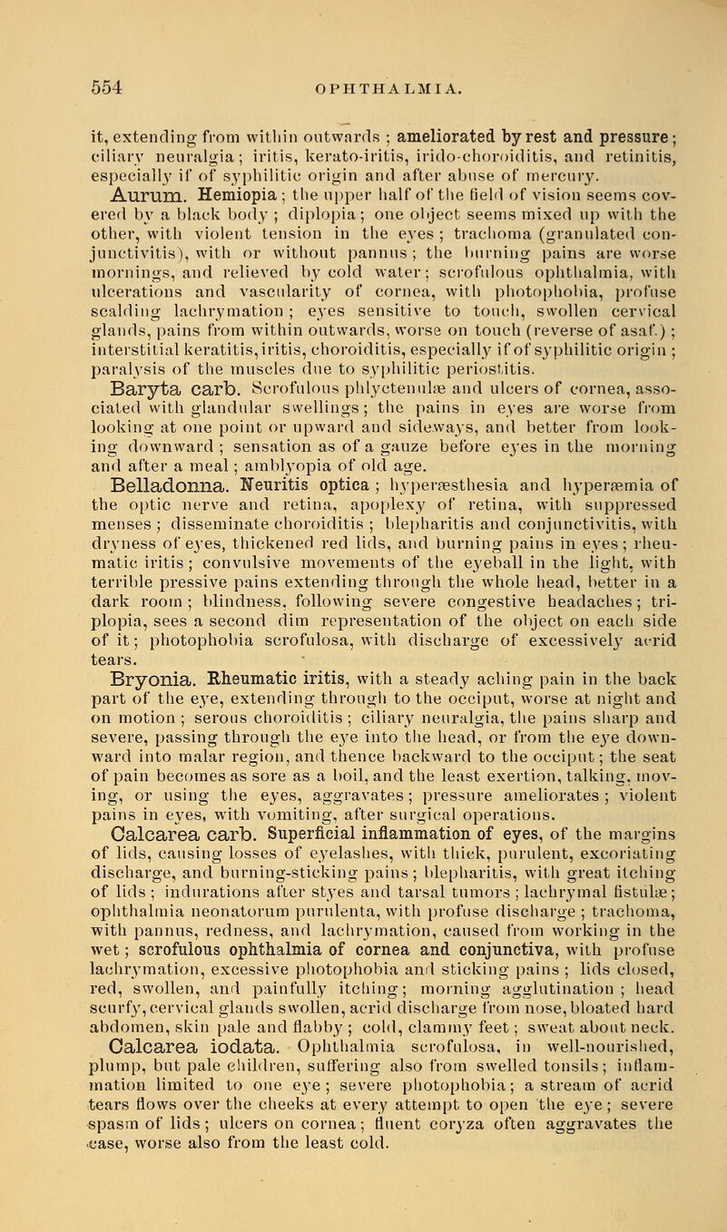 it, extending from within outwards ; ameliorated by rest and pressure; ciliary neuralgia; iritis, kerato-iritis, irido-choroiditis, and retinitis, especially if of syphilitic origin and after abuse of mercury. Aurum. Hemiopia ; the upper half of the field of vision seems cov- ered by a black body ; diplopia; one object seems mixed up with the other, with violent tension in the eyes ; trachoma (granulated con- junctivitis), with or without pannus ; the burning pains are worse mornings, and relieved by cold water; scrofulous ophthalmia, with ulcerations and vascularity of cornea, with photophobia, profuse scalding lachrymation ; eyes sensitive to touch, swollen cervical glands, pains from within outwards, worse on touch (reverse of asaf.); interstitial keratitis, iritis, choroiditis, especially if of syphilitic origin ; paralysis of the muscles due to syphilitic periostitis. Baryta carb. Scrofulous phlyctenular and ulcers of cornea, asso- ciated with glandular swellings; the pains in eyes are worse from looking at one point or upward and sideways, and better from look- ing downward; sensation as of a gauze before eyes in the morning and after a meal; amblyopia of old age. Belladonna. Neuritis optica ; hyperesthesia and hyperemia of the optic nerve and retina, apoplexy of retina, with suppressed menses; disseminate choroiditis ; blepharitis and conjunctivitis, with dryness of eyes, thickened red lids, and burning pains in eyes; rheu- matic iritis ; convulsive movements of the eyeball in the light, with terrible pressive pains extending through the whole head, better in a dark room ; blindness, following severe congestive headaches; tri- plopia, sees a second dim representation of the object on each side of it; photophobia scrofulosa, with discharge of excessively acrid tears. Bryonia. Rheumatic iritis, with a steady aching pain in the back part of the eye, extending through to the occiput, worse at night and on motion ; serous choroiditis ; ciliary neuralgia, the pains sharp and severe, passing through the eye into the head, or from the eye down- ward into malar region, and thence backward to the occiput; the seat of pain becomes as sore as a boil, and the least exertion, talking, mov- ing, or using the eyes, aggravates; pressure ameliorates; violent pains in eyes, with vomiting, after surgical operations. Calcarea carb. Superficial inflammation of eyes, of the margins of lids, causing losses of eyelashes, with thick, purulent, excoriating discharge, and burning-sticking pains; blepharitis, with great itching of lids ; indurations after styes and tarsal tumors ; lachrymal fistnlae; ophthalmia neonatorum purulenta, with profuse discharge ; trachoma, with pannus, redness, and lachrymation, caused from working in the wet; scrofulous ophthalmia of cornea and conjunctiva, with profuse lachrymation, excessive photophobia and sticking pains ; lids closed, red, swollen, and painfully itching; morning agglutination; head scurfy, cervical glands swollen, acrid discharge from nose, bloated hard abdomen, skin pale and flabby ; cold, clamm}7 feet; sweat about neck. Calcarea iodata. Ophthalmia scrofulosa, in well-nourished, plump, but pale children, suffering also from swelled tonsils; inflam- mation limited to one eye ; severe photophobia; a stream of acrid tears flows over the cheeks at every attempt to open the eye ; severe «pasm of lids; ulcers on cornea; fluent coryza often aggravates the case, worse also from the least cold.
