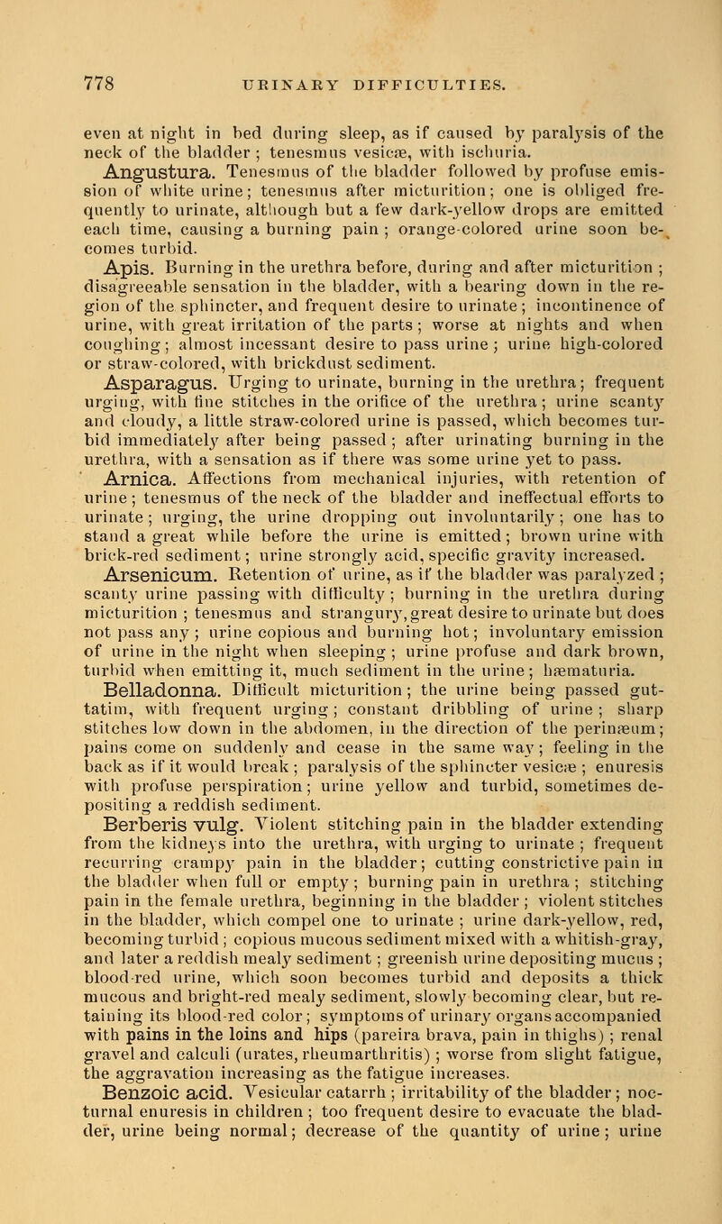 even at night in bed during sleep, as if caused by paraljTsis of the neck of the bladder ; tenesmus vesicae, with ischuria. Angustura. Tenesmus of the bladder followed by profuse emis- sion of white urine; tenesmus after micturition; one is obliged fre- quently to urinate, although but a few dark-yellow drops are emitted each time, causing a burning pain ; orange-colored urine soon be-^ comes turbid. Apis. Burning in the urethra before, during and after micturition ; disagreeable sensation in the bladder, with a bearing down in the re- gion of the sphincter, and frequent desire to urinate; incontinence of urine, with great irritation of the parts ; worse at nights and when coughing; almost incessant desire to pass urine ; urine high-colored or straw-colored, with brickdnst sediment. Asparagus. Urging to urinate, burning in the urethra; frequent urging, with tine stitches in the orifice of the urethra; urine scanty and cloudy, a little straw-colored urine is passed, which becomes tur- bid immediately after being passed ; after urinating burning in the urethra, with a sensation as if there was some urine yet to pass. Arnica. Affections from mechanical injuries, with retention of urine; tenesmus of the neck of the bladder and ineffectual efforts to urinate; urging, the urine dropping out involuntarily; one has to stand a great while before the urine is emitted; brown urine with brick-red sediment; urine strongly acid, specific gravity increased. Arsenicum. Retention of urine, as if the bladder was paralyzed ; scanty urine passing with difficulty ; burning in the urethra during micturition; tenesmus and strangury, great desire to urinate but does not pass any; urine copious and burning hot; involuntary emission of urine in the night when sleeping ; urine profuse and dark brown, turbid when emitting it, much sediment in the urine; hematuria. Belladonna. Difficult micturition; the urine being passed gut- tatim, with frequent urging; constant dribbling of urine; sharp stitches low down in the abdomen, in the direction of the perinaeum; pain-s come on suddenly and cease in the same way; feeling in the back as if it would break ; paralysis of the sphincter vesicae ; enuresis with profuse perspiration; urine yellow and turbid, sometimes de- positing a reddish sediment. Berberis VUlg. Violent stitching pain in the bladder extending from the kidneys into the urethra, with urging to urinate ; frequent recurring crampy pain in the bladder; cutting constrictive pain in the bladder when full or empty ; burning pain in urethra ; stitching pain in the female urethra, beginning in the bladder ; violent stitches in the bladder, which compel one to urinate ; urine dark-yellow, red, becoming turbid ; copious mucous sediment mixed with a whitish-gray, and later a reddish mealy sediment; greenish urine depositing mucus ; blood-red urine, which soon becomes turbid and deposits a thick mucous and bright-red mealy sediment, slowly becoming clear, but re- taining its blood-red color; symptoms of urinary organs accompanied with pains in the loins and hips (pareira brava, pain in thighs); renal gravel and calculi (urates, rheumarthritis) ; worse from slight fatigue, the aggravation increasing as the fatigue increases. Benzoic acid. Yesicular catarrh ; irritability of the bladder ; noc- turnal enuresis in children ; too frequent desire to evacuate the blad- der, urine being normal; decrease of the quantity of urine ; urine