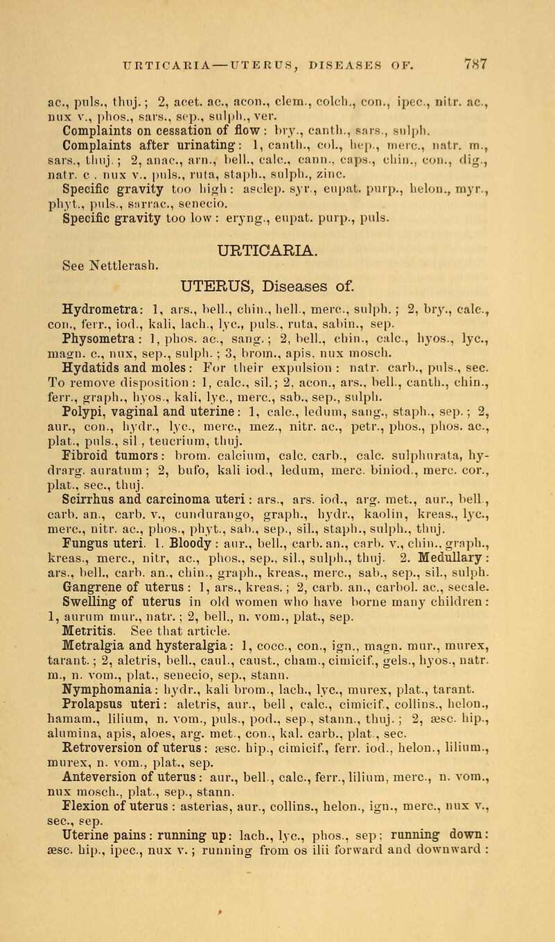 ac, puis., thuj.; 2, aeet. ac, aeon., clem., colch., con., ipec, nitr. ac, mix v., phos., sars., sep., sulph., ver. Complaints on cessation of flow: bry., canth., sars., sulph. Complaints after urinating: 1, canth., col., hep., mere, uatr. m., sars., thnj.; 2, anac., arn., bell., ealc, cann., caps., chin., con., dig., natr. c . mix v., puis., ruta, staph., sulph., zinc. Specific gravity too high: aselep. syr., eupat. purp., helon., myr., phyt., piils., sarrac, senecio. Specific gravity too low : eryng., eupat. purp., puis. URTICARIA. See Nettlerash. UTERUS, Diseases of. Hydrometra: 1, ars., bell., chin., hell., mere, sulph.; 2, bry., calc, con., ferr., iod., kali, lach., lye, puis., ruta, sabin., sep. Physometra: 1, phos. ac, sang.; 2, bell., chin., calc, hyos., lye, masrn. c, mix, sep., sulph. ; 3, brom., apis, nux mosch. Hydatids and moles: For their expulsion: natr. carb., puis., sec. To remove disposition : 1, calc, sil.; 2, aeon., ars., bell., canth., chin., ferr., graph., hyos., kali, lye, mere, sab., sep., sulph. Polypi, vaginal and uterine: 1, calc, ledum, saug., staph., sep.; 2, aur., con., hydr., lye, mere, mez., nitr. ac, petr., phos., phos. ac, plat., puis., sil, teucrium, thnj. Fibroid tumors: brom. calcium, calc. carb., calc. sulphurata, hy- drarg. auratum ; 2, bufo, kali iod., ledum, mere biniod., mere cor., plat., see, thnj. Scirrhus and carcinoma uteri: ars., ars. iod., arg. met., aur., bell., carb. an., carb. v., cundurango, graph., hydr., kaolin, kreas., lye, mere, nitr. ac, phos., phyt., sab., sep., sil., staph., sulph., thnj. Fungus uteri. 1. Bloody: aur., bell., carb. an., carb. v., chin., graph., kreas., mere, nitr, ac, phos., sep., sil., sulph., thuj. 2. Medullary : ars., bell., carb. an., chin., graph., kreas., mere, sab., sep., sil., sulph. Gangrene of uterus : 1, ars., kreas.; 2, carb. an., carbol. ac, secale. Swelling of uterus in old women who have borne many children: 1, aurum mur., natr.; 2, bell., n. vom., plat., sep. Metritis. See that article. Metralgia and hysteralgia: 1, cocc, con., ign., magn. mur., murex, tarant.; 2, aletris, bell., caul., caust., cham., cimicif., gels., hyos., natr. m., n. vom., plat., senecio, sep., stann. Nymphomania: hydr., kali brom., lach., lye, murex, plat., tarant. Prolapsus uteri: aletris, aur., bell, calc, cimicif., collins., helon., hamam., lilium, n. vom., puis., pod., sep., stann., thuj. ; 2, aese hip., alumina, apis, aloes, arg. met., con., kal. carb., plat., sec. Retroversion of uterus: aese hip., cimicif., ferr. iod., helon., lilium., murex, n. vom., plat., sep. Anteversion of uterus : aur., bell., calc, ferr., lilium, mere, n. vom., nux mosch., plat., sep., stann. Flexion of uterus : asterias, aur., collins., helon., ign., mere, nux v., see, sep. Uterine pains: running up: lach., lye, phos., sep; running down: sese hip., ipec, nux v.; running from os ilii forward and downward :