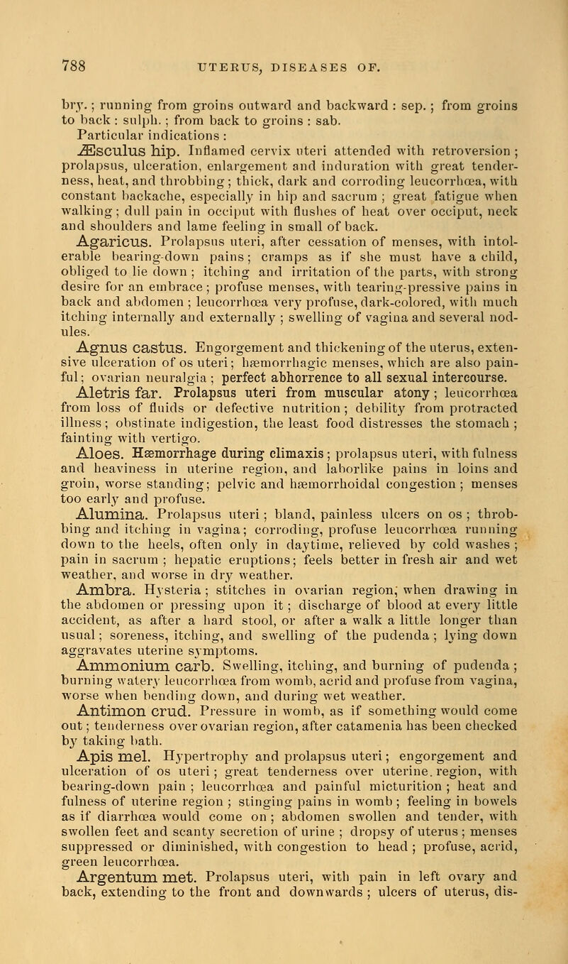 bry.; running from groins outward and backward : sep. ; from groins to back : sulph.; from back to groins : sab. Particular indications : -ZEsculus hip. Inflamed cervix uteri attended with retroversion ; prolapsus, ulceration, enlargement and induration with great tender- ness, heat, and throbbing ; thick, dark and corroding leucorrhcea, with constant backache, especially in hip and sacrum ; great fatigue when walking; dull pain in occiput with flushes of heat over occiput, neck and shoulders and lame feeling in small of back. Agaricus. Prolapsus uteri, after cessation of menses, with intol- erable bearing-down pains; cramps as if she must have a child, obliged to lie down ; itching and irritation of the parts, with strong desire for an embrace; profuse menses, with tearing-pressive pains in back and abdomen ; leucorrhcea very profuse, dark-colored, with much itching internally and externally ; swelling of vagina and several nod- ules. Agnus castus. Engorgement and thickening of the uterus, exten- sive ulceration of os uteri; hemorrhagic menses, which are also pain- ful; ovarian neuralgia ; perfect abhorrence to all sexual intercourse. Aletris far. Prolapsus uteri from muscular atony; leucorrhcea from loss of fluids or defective nutrition; debility from protracted illness; obstinate indigestion, the least food distresses the stomach ; fainting with vertigo. Aloes. Haemorrhage during climaxis; prolapsus uteri, with fulness and heaviness in uterine region, and laborlike pains in loins and groin, worse standing; pelvic and hemorrhoidal congestion; menses too early and profuse. Alumina. Prolapsus uteri; bland, painless ulcers on os ; throb- bing and itching in vagina; corroding, profuse leucorrhcea running down to the heels, often only in daytime, relieved by cold washes ; pain in sacrum ; hepatic eruptions; feels better in fresh air and wet weather, and worse in dry weather. Ambra. Hysteria ; stitches in ovarian region,' when drawing in the abdomen or pressing upon it; discharge of blood at eveiy little accident, as after a hard stool, or after a walk a little longer than usual; soreness, itching, and swelling of the pudenda ; lying down aggravates uterine symptoms. Ammonium carb. Swelling, itching, and burning of pudenda ; burning watery leucorrhcea from womb, acrid and profuse from vagina, worse when bending down, and during wet weather. Antimon crud. Pressure in womb, as if something would come out; tenderness over ovarian region, after catamenia has been checked by taking bath. Apis mel. Hypertrophy and prolapsus uteri; engorgement and ulceration of os uteri; great tenderness over uterine, region, with bearing-down pain ; leucorrhcea and painful micturition ; heat and fulness of uterine region ; stinging pains in womb ; feeling in bowels as if diarrhoea would come on ; abdomen swollen and tender, with swollen feet and scanty secretion of urine ; dropsy of uterus ; menses suppressed or diminished, with congestion to head ; profuse, acrid, green leucorrhcea. Argentum met. Prolapsus uteri, with pain in left ovary and back, extending to the front and downwards ; ulcers of uterus, dis-