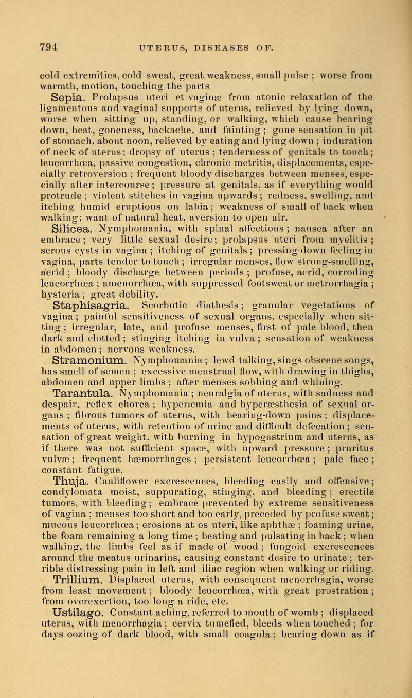 cold extremities, cold sweat, great weakness, small pulse ; worse from warmth, motion, touching the parts Sepia. Prolapsus uteri et vaginae from atonic relaxation of the ligamentous and vaginal supports of uterus, relieved by lying down, worse when sitting up, standing, or walking, which cause bearing down, heat, goneness, backache, and fainting; gone sensation in pit of stomach, about noon, relieved by eating and lying clown ; induration of neck of uterus; dropsy of uterus ; tenderness of genitals to touch; leucorrhoea, passive congestion, chronic metritis, displacements, espe- cially retroversion ; frequent bloody discharges between menses, espe- cially after intercourse; pressure at genitals, as if everything would protrude ; violent stitches in vagina upwards ; redness, swelling, and itching humid eruptions on labia; weakness of small of back when walking; want of natural heat, aversion to open air. Silicea. Nymphomania, with spinal affections ; nausea after an embrace; very little sexual desire; prolapsus uteri from myelitis; serous cysts in vagina; itching of genitals; pressing-down feeling in vagina, parts tender to touch ; irregular menses, flow strong-smelling, acrid ; bloody discharge between periods ; profuse, acrid, corroding leucorrhoea; amenorrhcea, with suppressed footsweat or metrorrhagia ; hysteria ; great debilit\\ Staphisagria. Scorbutic diathesis; granular vegetations of vagina; painful sensitiveness of sexual organs, especially when sit- ting ; irregular, late, and profuse menses, first of pale blood, then dark and clotted ; stinging itching in vulva; sensation of weakness in abdomen ; nervous weakness. Stramonium. Nymphomania; lewd talking, sings obscene songs, has smell of semen ; excessive menstrual flow, with drawing in thighs, abdomen and upper limbs ; after menses sobbing and whining. Tarantula. Nymphomania ; neuralgia of uterus, with sadness and despair, reflex chorea ; hyperemia and hypersesthesia of sexual or- gans ; fibrous tumors of uterus, with bearing-down pains ; displace- ments of uterus, with retention of urine and difficult defecation ; sen- sation of great weight, with burning in hypogastrium and uterus, as if there was not sufficient space, with upward pressure ; pruritus vulvae; frequent haemorrhages ; persistent leucorrhoea; pale face; constant fatigue. Thuja. Cauliflower excrescences, bleeding easily and offensive; condylomata moist, suppurating, stinging, and bleeding; erectile tumors, with bleeding; embrace prevented by extreme sensitiveness of vagina ; menses too short and too early, preceded by profuse sweat; mucous leucorrhoea; erosions at os uteri, like aphthae ; foaming urine, the foam remaining a long time ; beating and pulsating in back ; when walking, the limbs feel as if made of wood ; fungoid excrescences around the meatus urinarius, causing constant desire to urinate; ter- rible distressing pain in left and iliac region when walking or riding. Trillium. Displaced uterus, with consequent menorrhagia, worse from least movement ; bloody leucorrhoea, with great prostration ; from overexertion, too long a ride, etc. UstilagO. Constant aching, referred to mouth of womb ; displaced uterus, with menorrhagia; cervix tumefied, bleeds when touched ; for days oozing of dark blood, with small coagula; bearing down as if