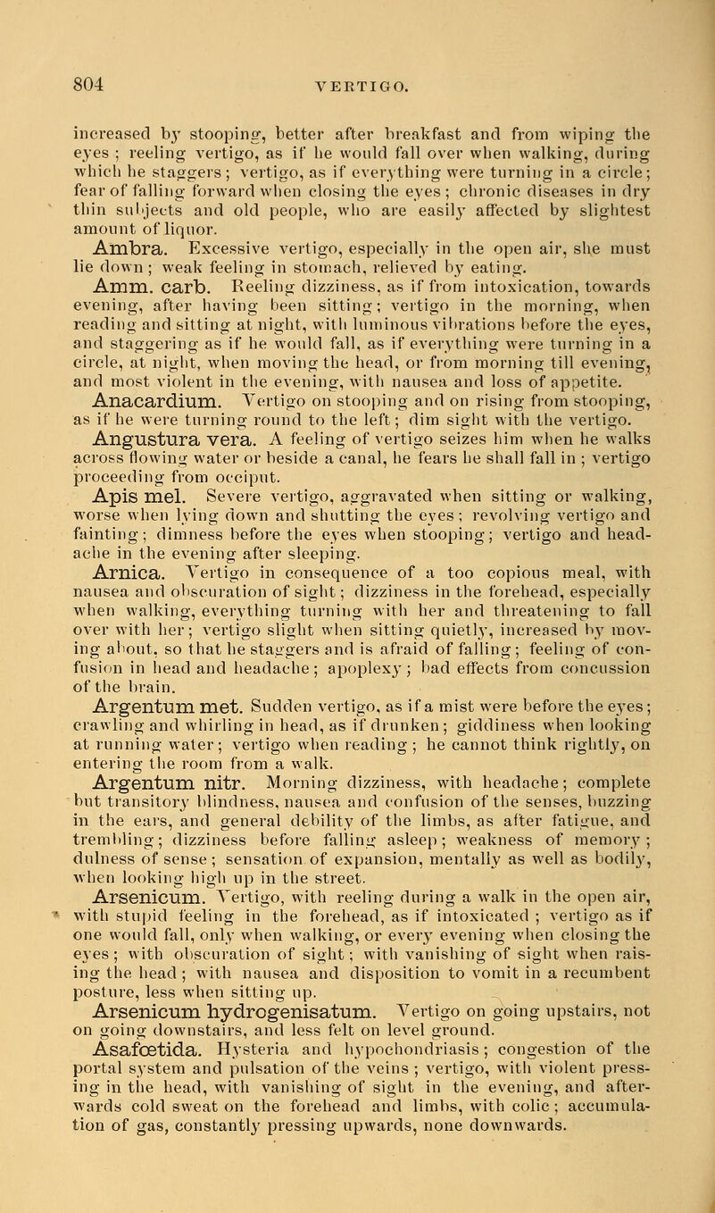 increased by stooping, better after breakfast and from wiping the eyes ; reeling vertigo, as if he would fall over when walking, during which he staggers ; vertigo, as if everything were turning in a circle; fear of falling forward w lien closing the eyes; chronic diseases in dry thin subjects and old people, who are easily affected by slightest amount of liquor. Ambra. Excessive vertigo, especially in the open air, she must lie down; weak feeling in stomach, relieved by eating. Amm. carb. Reeling dizziness, as if from intoxication, towards evening, after having been sitting; vertigo in the morning, when reading and sitting at night, with luminous vibrations before the eyes, and staggering as if he would fall, as if everything were turning in a circle, at night, when moving the head, or from morning till evening, and most violent in the evening, with nausea and loss of appetite. Anacardium. Vertigo on stooping and on rising from stooping, as if he were turning round to the left; dim sight with the vertigo. Angustura vera. A feeling of vertigo seizes him when he walks across flowing water or beside a canal, he fears he shall fall in ; vertigo proceeding from occiput. Apis Hiel. Severe vertigo, aggravated when sitting or walking, worse when lying down and shutting the eyes; revolving vertigo and fainting; dimness before the eyes when stooping; vertigo and head- ache in the evening after sleeping. Arnica. Vertigo in consequence of a too copious meal, with nausea and obscuration of sight; dizziness in the forehead, especially when walking, everything turning with her and threatening to fall over with her; vertigo slight when sitting quietly, increased by mov- ing about, so that he staggers and is afraid of falling ; feeling of con- fusion in head and headache; apoplexy; bad effects from concussion of the brain. Argentum met. Sudden vertigo, as if a mist were before the eyes; crawling and whirling in head, as if drunken ; giddiness when looking at running water; vertigo when reading ; he cannot think rightly, on entering the room from a walk. Argentum nitr. Morning dizziness, with headache; complete but transitory blindness, nausea and confusion of the senses, buzzing in the ears, and general debility of the limbs, as after fatigue, and trembling; dizziness before falling asleep; weakness of memory; dulness of sense ; sensation of expansion, mentally as well as bodily, when looking high up in the street. Arsenicum. Vertigo, with reeling during a walk in the open air, with stupid feeling in the forehead, as if intoxicated ; vertigo as if one would fall, only when walking, or every evening when closing the eyes; with obscuration of sight; with vanishing of sight when rais- ing the head ; with nausea and disposition to vomit in a recumbent posture, less when sitting up. Arsenicum hydrogenisatum. Vertigo on going upstairs, not on going downstairs, and less felt on level ground. Asafcetida. Hysteria and hypochondriasis; congestion of the portal system and pulsation of the veins ; vertigo, with violent press- ing in the head, with vanishing of sight in the evening, and after- wards cold sweat on the forehead and limbs, with colic; accumula- tion of gas, constantly pressing upwards, none downwards.