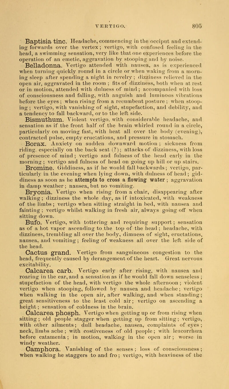 Baptisia tine. Headache, commencing in the occiput and extend- ing forwards over the vertex; vertigo, with confused feeling in the head, a swimming sensation, very like that one experiences before the operation of an emetic, aggravation by stooping and by noise. Belladonna. Vertigo attended with nausea, as is experienced when turning quickly round in a circle or when waking from a morn- ing sleep after spending a night in revelry; dizziness relieved in the open air, aggravated in the room ; fits of dizziness, both when at rest or in motion, attended with dulness of mind; accompanied with loss of consciousness and fallins;, with ansniish and luminous vibrations before the eyes ; when rising from a recumbent posture ; when stoop- ing ; vertigo, with vanishing of sight, stupefaction, and debility, and a tendency to fall backward, or to the left side. Bismuthum. Violent vertigo, with considerable headache, and sensation as if the front half of the brain whirled round in a circle, particularly on moving fast, with heat all over the body (evening), contracted pulse, empty eructations, and pressure in stomach. Borax. Anxiety on sudden downward motion ; sickness from riding, especially on the back seat (?); attacks of dizziness, with loss of presence of mind ; vertigo and fulness of the head early in the morning ; vertigo and fulness of head on going up hill or up stairs. Bromine. Giddiness, as if he would fall backwards; vertigo, par- ticularly in the evening when lying down, with dulness of head ; gid- diness as soon as he attempts to cross a flowing water ; aggravation in clamp weather; nausea, but no vomiting. Bryonia. Vertigo when rising from a chair, disappearing after walking; dizziness the whole da\r, as if intoxicated, with weakness of the limbs ; vertigo when sitting straight in bed, with nausea and fainting ; vertigo whilst walking in fresh air, always going off when sitting down. Bufo. Vertigo, with tottering and requiring support; sensation as of a hot vapor ascending to the top of the head; headache, with dizziness, trembling all over the body, dimness of sight, eructations, nausea, and vomiting; feeling of weakness ail over the left side of the head. Cactus grand. Vertigo from sanguineous congestion to the head, frequently caused by derangement of the heart. Great nervous excitability. Calcarea carb. Vertigo early after rising, with nausea and roaring in the ear, and a sensation as if he would fall down senseless ; stupefaction of the head, with vertigo the whole afternoon ; violent vertigo when stooping, followed by nausea and headache; vertigo when walking in the open air, after walking, and when standing; great sensitiveness to the least cold air; vertigo on ascending a height; sensation of coldness in the brain. Calcarea phosph. Vertigo when getting up or from rising when sitting ; old people stagger when getting up from sitting ; vertigo, with other ailments; dull headache, nausea, complaints of ej-es ; neck, limbs ache ; with costiveness of old people ; with leucorrhcea before catamenia; in motion, walking in the open air ; worse in windy weather. Camphora. Vanishing of the senses ; los9 of consciousness ; when walking he staggers to and fro; vertigo, with heaviness of the