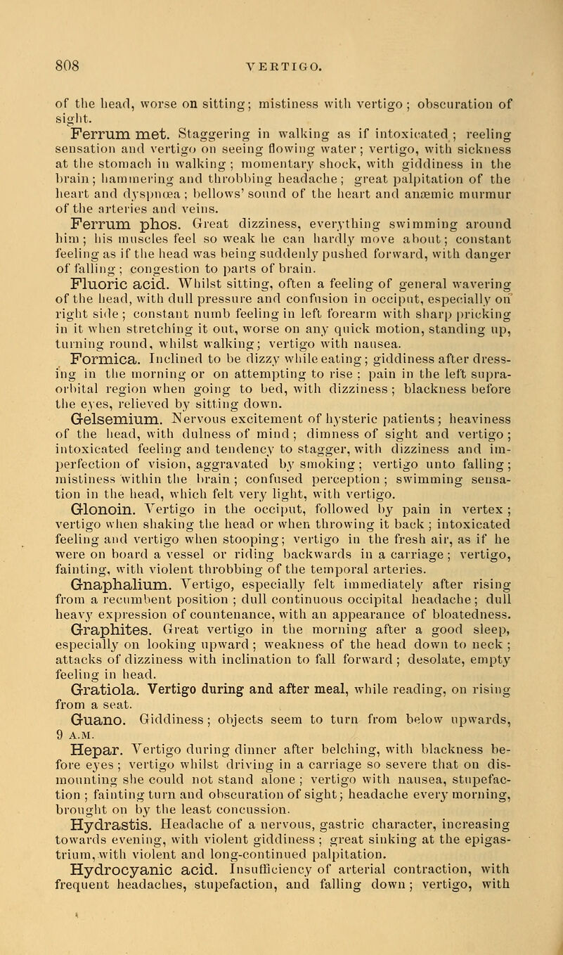 of the head, worse on sitting; mistiness with vertigo ; obscuration of sight. Ferrum met. Staggering in walking as if intoxicated ; reeling sensation and vertigo on seeing flowing water ; vertigo, with sickness at the stomach in walking ; momentary shock, with giddiness in the brain; hammering and throbbing headache; great palpitation of the heart and dyspnoea; bellows'sound of the heart and anaemic murmur of the arteries and veins. Ferrum phos. Great dizziness, everything swimming around him; his muscles feel so weak he can hardly move about; constant feeling as if the head was being suddenly pushed forward, with danger of falling ; congestion to parts of brain. Fluoric acid. Whilst sitting, often a feeling of general wavering of the head, with dull pressure and confusion in occiput, especially on right side ; constant numb feeling in left forearm with sharp pricking in it when stretching it out, worse on any quick motion, standing up, turning round, whilst walking; vertigo with nausea. Formica. Inclined to be dizzy while eating; giddiness after dress- ing in the morning or on attempting to rise ; pain in the left supra- orbital region when going to bed, with dizziness ; blackness before the eyes, relieved by sitting down. Gelsemium. Nervous excitement of hysteric patients; heaviness of the head, with dulness of mind ; dimness of sight and vertigo ; intoxicated feeling and tendency to stagger, with dizziness and im- perfection of vision, aggravated by smoking; vertigo unto falling; mistiness within the brain ; confused perception ; swimming sensa- tion in the head, which felt very light, with vertigo. Glonoin. Vertigo in the occiput, followed by pain in vei'tex ; vertigo when shaking the head or when throwing; it back ; intoxicated feeling and vertigo when stooping; vertigo in the fresh air, as if he were on board a vessel or riding backwards in a carriage ; vertigo, fainting, with violent throbbing of the temporal arteries. Gnaphalium. Vertigo, especially felt immediately after rising from a recumbent position ; dull continuous occipital headache; dull heavy expression of countenance, with an appearance of bloatedness. Graphites. Great vertigo in the morning after a good sleep, especially on looking upward ; weakness of the head clown to neck ; attacks of dizziness with inclination to fall forward ; desolate, empty feeling in head. Gratiola. Vertigo during and after meal, while reading, on rising from a seat. Guano. Giddiness ; objects seem to turn from below upwards, 9 A.M. Hepar. Vertigo during dinner after belching, with blackness be- fore eyes ; vertigo whilst driving in a carriage so severe that on dis- mounting she could not stand alone ; vertigo with nausea, stupefac- tion ; fainting turn and obscuration of sight; headache every morning, brought on by the least concussion. Hydrastis. Headache of a nervous, gastric character, increasing towards evening, with violent giddiness ; great sinking at the epigas- trium, with violent and long-continued palpitation. Hydrocyanic acid. Insufficiency of arterial contraction, with frequent headaches, stupefaction, and falling down; vertigo, with