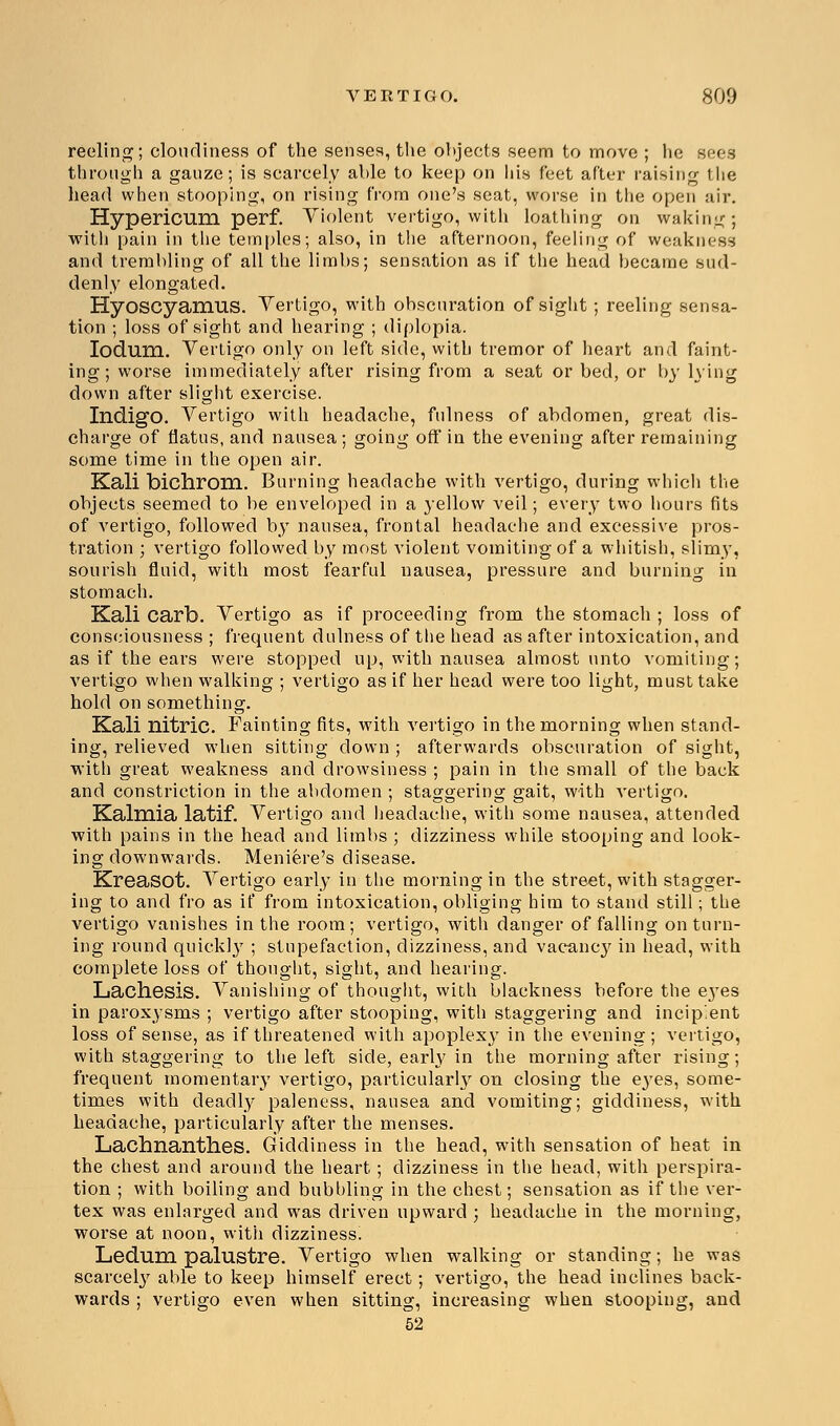 reeling; cloudiness of the senses, the objects seem to move ; he sees through a gauze; is scarcely able to keep on his feet after raising the head when stooping, on rising from one's seat, worse in the open air. Hypericum, perf. Violent vertigo, with loathing on waking; with pain in the temples; also, in the afternoon, feeling of weakness and trembling of all the limbs; sensation as if the head became sud- denly elongated. Hyoscyamus. Vertigo, with obscuration of sight; reeling sensa- tion ; loss of sight and hearing ; diplopia. Iodum. Vertigo only on left side, with tremor of heart and faint- ing; worse immediately after rising from a seat or bed, or by lying down after slight exercise. Indigo. Vertigo with headache, fulness of abdomen, great dis- charge of flatus, and nausea ; going off in the evening after remaining some time in the open air. Kali bichrom. Burning headache with vertigo, during which the objects seemed to be enveloped in a }-ellow veil; every two hours fits of vertigo, followed by nausea, frontal headache and excessive pros- tration ; vertigo followed by most violent vomiting of a whitish, slimy, sourish fluid, with most fearful nausea, pressure and burning in stomach. Kali carb. Vertigo as if proceeding from the stomach ; loss of consciousness ; frequent dulness of the head as after intoxication, and as if the ears were stopped up, with nausea almost unto vomiting; vertigo when walking ; vertigo as if her head were too light, must take hold on something. Kali nitric. Fainting fits, with vertigo in the morning when stand- ing, relieved when sitting down ; afterwards obscuration of sight, with great weakness and drowsiness ; pain in the small of the back and constriction in the abdomen ; staggering gait, with vertigo. Kalmia latif. Vertigo and headache, with some nausea, attended with pains in the head and limbs ; dizziness while stooping and look- ing downwards. Meniere's disease. Kreasot. Vertigo early in the morning in the street, with stagger- ing to and fro as if from intoxication, obliging him to stand still; the vertigo vanishes in the room ; vertigo, with danger of falling on turn- ing round quick]}7 ; stupefaction, dizziness, and vacancy in head, with complete loss of thought, sight, and hearing. Lachesis. Vanishing of thought, with blackness before the ej'es in paroxysms ; vertigo after stooping, with staggering and incipient loss of sense, as if threatened with apoplexy in the evening; vertigo, with staggering to the left side, early in the morning after rising; frequent momentary vertigo, particularby on closing the e}Tes, some- times with deadly paleness, nausea and vomiting; giddiness, with headache, particularly after the menses. Lachnanthes. Giddiness in the head, with sensation of heat in the chest and around the heart; dizziness in the head, with perspira- tion ; with boiling and bubbling in the chest; sensation as if the ver- tex was enlarged and was driven upward ; headache in the morning, worse at noon, with dizziness. Ledum palustre. Vertigo when walking or standing; he was scarcely able to keep himself erect; vertigo, the head inclines back- wards ; vertigo even when sitting, increasing when stooping, and 52