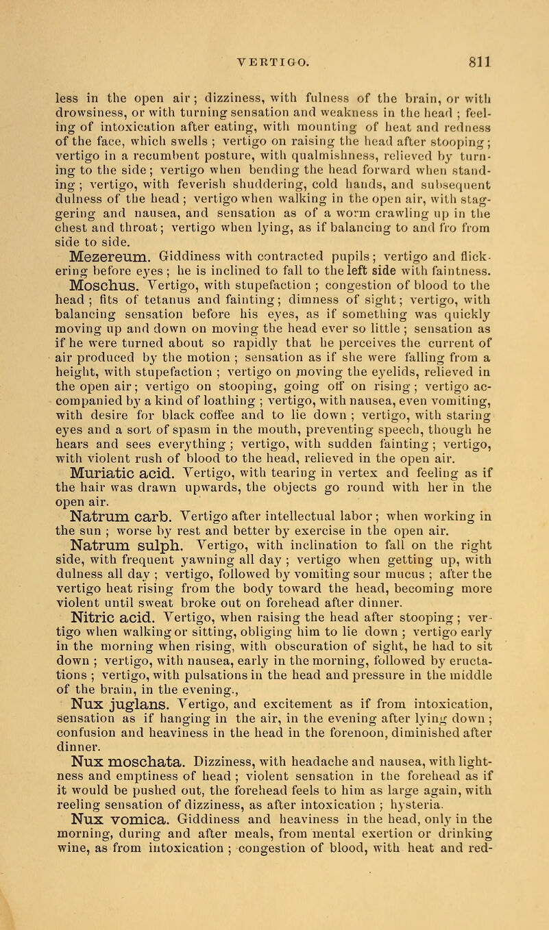 less in the open air; dizziness, with fulness of the brain, or with drowsiness, or with turning sensation and weakness in the head ; feel- ing of intoxication after eating, with mounting of heat and redness of the face, which swells ; vertigo on raising the head after stooping; vertigo in a recumbent posture, with qualmishness, relieved by turn- ing to the side; vertigo when bending the head forward when stand- ing ; vertigo, with feverish shuddering, cold hands, and subsequent dulness of the head ; vertigo when walking in the open air, with stag- gering and nausea, and sensation as of a worm crawling up in the chest and throat; vertigo when lying, as if balancing to and fro from side to side. Mezereum. Giddiness with contracted pupils; vertigo and flick- ering before eyes ; he is inclined to fall to the left side with faintness. Moschus. Vertigo, with stupefaction ; congestion of blood to the head; fits of tetanus and fainting; dimness of sight; vertigo, with balancing sensation before his eyes, as if something was quickly moving up and down on moving the head ever so little ; sensation as if he were turned about so rapidly that he perceives the current of air produced by the motion ; sensation as if she were falling from a height, with stupefaction ; vertigo on moving the eyelids, relieved in the open air; vertigo on stooping, going otf on rising ; vertigo ac- companied b}T a kind of loathing ; vertigo, with nausea, even vomiting, with desire for black coffee and to lie down ; vertigo, with staring eyes and a sort of spasm in the mouth, preventing speech, though he hears and sees everything; vertigo, with sudden fainting ; vertigo, with violent rush of blood to the head, relieved in the open air. Muriatic acid. Vertigo, with tearing in vertex and feeling as if the hair was drawn upwards, the objects go round with her in the open air. Natrum carb. Vertigo after intellectual labor ; when working in the sun ; worse by rest and better by exercise in the open air. Natrum SUlph. Vertigo, with inclination to fall on the right side, with frequent yawning all day ; vertigo when getting up, with dulness all day ; vertigo, followed by vomiting sour mucus ; after the vertigo heat rising from the body toward the head, becoming more violent until sweat broke out on forehead after dinner. Nitric acid. Vertigo, when raising the head after stooping ; ver- tigo when walking or sitting, obliging him to lie down ; vertigo early in the morning when rising, with obscuration of sight, he had to sit down ; vertigo, with nausea, early in the morning, followed by eructa- tions ; vertigo, with pulsations in the head and pressure in the middle of the brain, in the evening., Nux juglans. Vertigo, and excitement as if from intoxication, sensation as if hanging in the air, in the evening after lying down ; confusion and heaviness in the head in the forenoon, diminished after dinner. Nux moschata. Dizziness, with headache and nausea, with light- ness and emptiness of head ; violent sensation in the forehead as if it would be pushed out, the forehead feels to him as large again, with reeling sensation of dizziness, as after intoxication ; hysteria. Nux vomica. Giddiness and heaviness in the head, only in the morning, during and after meals, from mental exertion or drinking wine, as from intoxication ; congestion of blood, with heat and red-