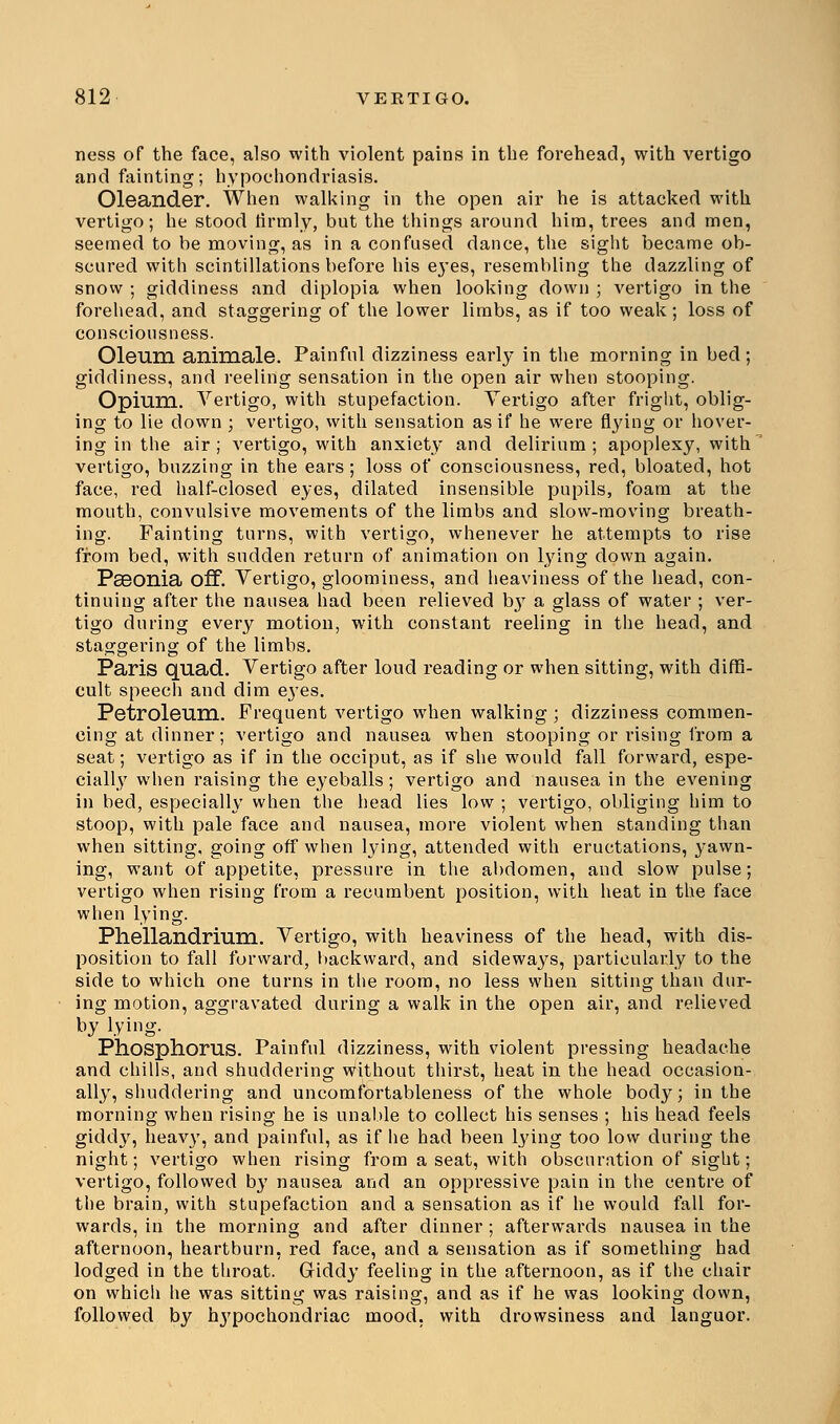 ness of the face, also with violent pains in the forehead, with vertigo and fainting; hypochondriasis. Oleander. When walking in the open air he is attacked with vertigo; he stood firmly, but the things around him, trees and men, seemed to be moving, as in a confused dance, the sight became ob- scured with scintillations before his eyes, resembling the dazzling of snow ; giddiness and diplopia when looking down ; vertigo in the forehead, and staggering of the lower limbs, as if too weak; loss of consciousness. Oleum animale. Painful dizziness early in the morning in bed; giddiness, and reeling sensation in the open air when stooping. Opium. Vertigo, with stupefaction. Vertigo after fright, oblig- ing to lie down ; vertigo, with sensation as if he were flying or hover- ing in the air ; vertigo, with anxiety and delirium ; apoplexy, with vertigo, buzzing in the ears ; loss of consciousness, red, bloated, hot face, red half-closed eyes, dilated insensible pupils, foam at the mouth, convulsive movements of the limbs and slow-moving breath- ing. Fainting turns, with vertigo, whenever he attempts to rise from bed, with sudden return of animation on lying down again. PsBOnia off. Vertigo, gloominess, and heaviness of the head, con- tinuing after the nausea had been relieved b}7 a glass of water ; ver- tigo during every motion, with constant reeling in the head, and staggering of the limbs. Paris quad. Vertigo after loud reading or when sitting, with diffi- cult speech and dim eyes. Petroleum. Frequent vertigo when walking ; dizziness commen- cing at dinner; vertigo and nausea when stooping or rising from a seat; vertigo as if in the occiput, as if she would fall forward, espe- cially when raising the eyeballs; vertigo and nausea in the evening in bed, especially when the head lies low ; vertigo, obliging him to stoop, with pale face and nausea, more violent when standing than when sitting, going off when lying, attended with eructations, yawn- ing, want of appetite, pressure in the abdomen, and slow pulse; vertigo when rising from a recumbent position, with heat in the face when lying. Phellandrium. Vertigo, with heaviness of the head, with dis- position to fall forward, backward, and sideways, particularly to the side to which one turns in the room, no less when sitting than dur- ing motion, aggravated during a walk in the open air, and relieved by lying. Phosphorus. Painful dizziness, with violent pressing headache and chills, and shuddering without thirst, heat in the head occasion- ally, shuddering and uncomfortableness of the whole body; in the morning when rising he is unable to collect his senses ; his head feels giddy, heavy, and painful, as if he had been lying too low during the night; vertigo when rising from a seat, with obscuration of sight; vertigo, followed by nausea and an oppressive pain in the centre of the brain, with stupefaction and a sensation as if he would fall for- wards, in the morning and after dinner ; afterwards nausea in the afternoon, heartburn, red face, and a sensation as if something had lodged in the throat. Giddy feeling in the afternoon, as if the chair on which he was sitting was raising, and as if he was looking down, followed by hypochondriac mood, with drowsiness and languor.