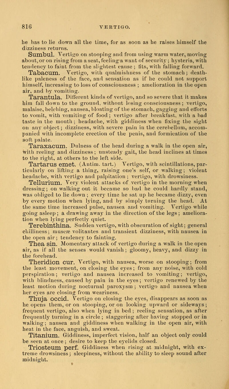 be has to lie down all the time, for as soon as he raises himself the dizziness returns. Sumbul. Vertigo on stooping and from using warm water, moving about, or on rising from a seat, feelinga want of security; hysteria, with tendency to faint from the slightest cause ; tits, with falling forward. Tabacum. Vertigo, with qualmishness of the stomach; death- like paleness of the face, and sensation as if he could not support himself, increasing to loss of consciousness ; amelioration in the open air, and by vomiting. Tarantula. Different kinds of vertigo, and so severe that it makes him fall down to the ground, without losing consciousness ; vertigo, malaise, belching, nausea, bloating of the stomach, gagging and efforts to vomit, with vomiting of food ; vertigo after breakfast, with a bad taste in the mouth ; headache, with giddiness when fixing the sight on any obj.ect; dizziness, with severe pain in the cerebellum, accom- panied with incomplete erection of the penis, and formication of the soft palate. Taraxacum. Dulness of the head during a walk in the open air, with reeling and dizziness; unsteady gait, the head inclines at times to the right, at others to the left side. Tartarus emet. (Antim. tart.) Vertigo, with scintillations, par- ticularly on lifting a thing, raising one's self, or walking; violent headache, with vertigo and palpitation ; vertigo, with drowsiness. Tellurium. Very violent attacks of vertigo in the morning when dressing; on walking out it became so bad he could hardly stand, was obliged to lie down ; every time he sat up he became dizzy, even by every motion when lying, and by simply turning the head. At the same time increased pulse, nausea and vomiting. Vertigo while going asleep; a drawing away in the direction of the legs ; ameliora- tion when lying perfectly quiet. Terebinthina. Sudden vertigo, with obscuration of sight; general chilliness; muscae volitantes and transient dizziness, with nausea in the open air; tendency to fainting. Thea sin. Momentary attack of vertigo during a walk in the open air, as if all the senses would vanish; gloomy, heavy, and dizzy in the forehead. Theridion cur. Vertigo, with nausea, worse on stooping; from the least movement, on closing the eyes; from any noise, with cold perspiration; vertigo and nausea increased to vomiting; vertigo, with blindness, caused by pain in the eyes; vertigo renewed by the least motion during nocturnal paroxysm ; vertigo and nausea when her eyes are closing from weariness. Thuja OCCid. Vertigo on closing the eyes, disappears as soon as he opens them, or on stooping, or on looking upward or sideways; frequent vertigo, also when lying in bed ; reeling sensation, as after frequently turning in a circle ; staggering after having stopped or in walking; nausea and giddiness when walking in the open air, with heat in the face, anguish, and sweat. Titanium. Giddiness, imperfect vision, half an object only could be seen at once ; desire to keep the ej'elids closed. Triosteum perf. Giddiness when rising at midnight, with ex- treme drowsiness; sleepiness, without the ability to sleep sound after midnight.