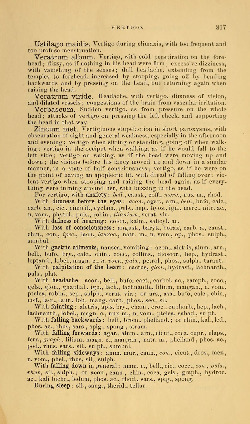 UstilagO maidis. Vertigo during climaxis, with too frequent and too profuse menstruation. Veratrum album. Vertigo, with eold perspiration on the fore- head ; dizzy, as if nothing in his head were firm ; excessive dizziness, with vanisliing of the senses; dull headache, extending from the temples to forehead, increased by stooping, going off by bending backwards and by pressing on the head, but returning again when raising the head. Veratrum viride. Headache, with vertigo, dimness of vision, and dilated vessels; congestions of the brain from vascular irritation. Verbascum. Sudden vertigo, as from pressure on the whole head; attacks of vertigo on pressing the left cheek, and supporting the head in that way. Zincum met. Vertiginous stupefaction in short paroxysms, with obscuration of sight and general weakness, especially in the afternoon and evening; vertigo when sitting or standing, going off when walk- ing; vertigo in the occiput when walking, as if he would fall to the left side ; vertigo on waking, as if the head were moving up and down ; the visions before his fancy moved up and down in a similar manner, in a state of half consciousness ; vertigo, as if he were on the point of having an apoplectic fit, with dread of falling over; vio- lent vertigo when stooping and raising the head again, as if every- thing were turning around her, with buzzing in the head. For vertigo, with anxiety: bell, caust., coff., mere, mix m., rhod. With dimness before the eyes: aeon., agar., arn., bell, bufo, calc., carb. an., cic, cimicif., cyclam., gels., hep., h}'Os.,ign., mere, nitr. ac, n. vom,, phytol., puis., robin., titanium, verat. vir. With dulness of hearing: colch., kalm., salicyl. ac. With loss of consciousness: angust., baryt., borax, carb. a., caust., chin., con., ipec, lach., lauroc, natr. m., n. vom., op., phos., sulph., sumbul. With gastric ailments, nausea, vomiting : aeon., aletris, alum., arn., bell., bufo, bry., calc, chin., coca, collins., dioscor., hep., hydrast., leptand., lobel., magn. c, n. vom., puis., petrol., phos., sulph., tarant. With palpitation of the heart: cactus, glon., hydrast., lachnanth., puis., plat. With headache: aeon., bell., bufo, cact., carbol. ac, eamph., coca, gels., glon., gnaphal., ign., lach., lachnanth., lilium, mangan., n. vom., ptelea, robin., sep., sulph., verat. vir.; or ars., asa., bufo, calc, chin., coff., lact., laur., lob., mang. carb., phos., sec, sil. With fainting: aletris, apis, bry., chain., croc, euphorb., hep., lach., lachnanth., lobel., magn. a, mix m., n. vom., ptelea, sabad., sulph. With falling backwards : bell., brom., phelland.; or chin., kal., led., phos. ac, rhus, sars., spig., spong , stram. With falling forwards : agar., alum., arn., eieut, coca, cupr., elaps., ferr., graph., lilium, magn. a, mangan., natr. in., phelland., phos. ac, pod., rhus, sars., sil., sulph., sumbul. With falling sideways: amm. mur., cann., con., cicut., dros., mez., n. vom., phel., rhus, sil., sulph. With falling down in general: amm. a, bell., cic, coca, con., puis., rhus, sil., sulph.; or aeon., cann., chin., coca, gels., graph., hydroc ac, kali bichr., ledum, phos. ac, rhod., sars., spig., spong. During sleep: sil., sang., therid., tellur.