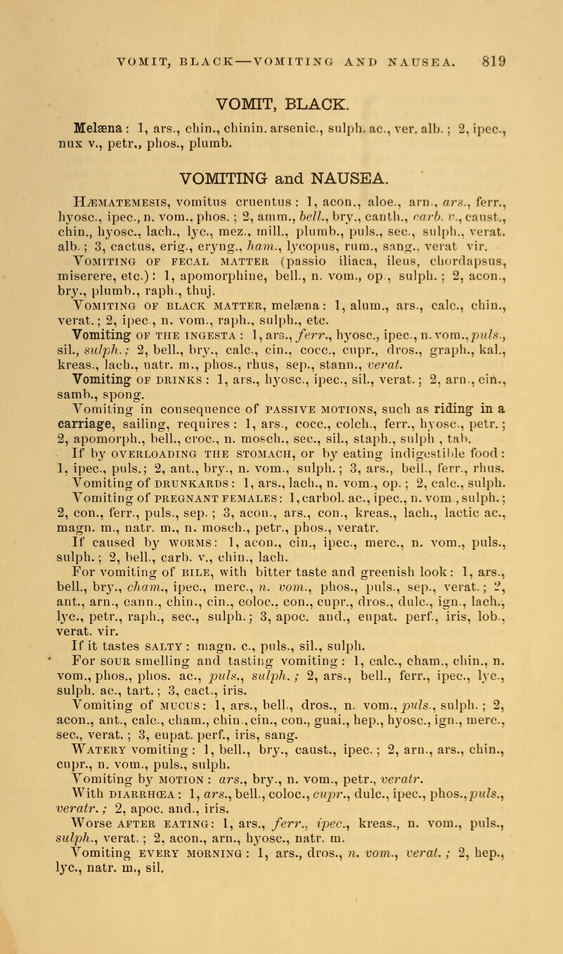 VOMIT, BLACK. Melsena : 1, ars., chin., chinin. arsenic, sulph. ac, ver. alb.; 2, ipec, nux v., petr,, phos., plumb. VOMITING and NAUSEA. ELematemests, vomitus cruentus : 1, aeon., aloe., arn., ars., ferr., hyosc., ipec., n. vom.. phos.; 2, amra., bell., bry., canth., curb, v., canst.., chin., hyosc, lach., lye, raez., mill., plumb., puis., sec, sulph., verat. alb.; 3, cactus, erig., eryng., ham., lycopus, rum., sang., verat vir. Vomiting of fecal matter (passio iliaca, ileus, ehordapsus, miserere, etc): 1, apomorphine, bell., n. vom., op., sulph. ; 2, aeon., bry., plumb., raph., thuj. Vomiting of black mattee, melaena: 1, alum., ars., calc, chin., verat.; 2, ipec, n. vom., raph., sulph., etc. Vomiting of the ingesta : 1, ars., ferr., hyosc, ipec, n. vom.,puis., sil., sulph.; 2, bell., bry., calc, cin., coec, cupr., dros., graph., kal., kreas., lach., natr. m., phos., rhus, sep., stann., verat. Vomiting of drinks : 1, ars., hyosc, ipec, sil., verat.; 2, arn., cin., samb., spong. Vomiting in consequence of passive motions, such as riding in a carriage, sailing, requires: 1, ars., cocc, colch., ferr., hyosc, petr.; 2, apomorph., bell., croc, n. mosch., sec, sil., staph., sulph , tab. If by overloading the stomach, or by eating indigestible food: 1, ipec, puis.; 2, ant., bry., n. vom., sulph.; 3, ars., bell., ferr., rhus. Vomiting of drunkards: 1, ars., lach., n. vom., op.; 2, calc, sulph. Vomiting of pregnant females: l,carbol. ac, ipec, n. vom, sulph.; 2, con., ferr., puis., sep.; 3, aeon., ars., con., kreas., lach., lactic ac, magn. m., natr. in., n. mosch., petr., phos., veratr. If caused by worms: 1, aeon., cin., ipec, mere, n. vom., puis., sulph.; 2, bell., carb. v., chin., lach. For vomiting of bile, with bitter taste and greenish look: 1, ars., bell., bry., cJiam., ipec, mere, n. vom., phos., puis., sep., verat.; 2, ant., arn., cann., chin., cin., coloc, con., cupr., dros., dulc, ign., lach., lye, petr., raph., sec, sulph.; 3, apoc. and., eupat. perf, iris, lob., verat. vir. If it tastes salty : magn. c, puis., sil., sulph. For sour smelling and tasting vomiting: 1, calc, chain., chin., n. vom., phos., phos. ac, puis., sulph. ; 2, ars., bell., ferr., ipec, lye, sulph. ac, tart.; 3, cact., iris. Vomiting of mucus: 1, ars., bell., dros., n. vom., puis., sulph. ; 2, aeon., ant., calc, charm, chin., cin., con., guai., hep., hyosc, ign., mere, see, verat. ; 3, eupat. perf., iris, sang. Watery vomiting : 1, bell., bry., caust., ipec; 2, arn., ars., chin., cupr., n. vom., puis., sulph. Vomiting b}r motion : ars., bry., n. vom., petr., veratr. With DIARRHG3A: 1, ars., bell., coloc., cupr., dulc, ipec, phos.,puZs., veratr. ; 2, apoc. and., iris. Worse after eating: 1, ars., ferr., ipec, kreas., n. vom., puis., sulph., verat.; 2, aeon., arn., t^-osc, natr. m. Vomiting every morning : 1, ars., dros., n. vom., verat.; 2, hep., lye, natr. rn., sil.