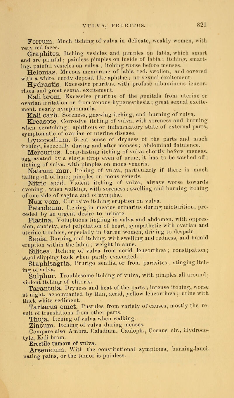 Ferrum. Much itching of vulva in delicate, weakly women, with very red faces. Graphites. Itching vesicles and pimples on labia, which smart and are painful ; painless pimples on inside of labia ; itching, smart- ing, painful vesicles on vulva ; itching worse before menses. Helonias. Mucous membrane of labia red, swollen, and covered with a white, curdy deposit like aphthae ; no sexual excitement. Hydrastis. Excessive pruritus, with profuse albuminous ieucor- rhoea and great sexual excitement. Kali brom. Excessive pruritus of the genitals from uterine or ovarian irritation or from venous hyperesthesia; great sexual excite- ment, nearly nymphomania. Kali carb. Soreness, gnawing itching, and burning of vulva. Kreasote. Corrosive itching of vulva, with soreness and burning when scratching ; aphthous or inflammatory state of external parts, symptomatic of ovarian or uterine disease. Lycopodium. Great sense of dryness of the parts and much itching, especially during and after menses ; abdominal flatulence. Mercurius. Long-lasting itching of vulva shortly before menses, aggravated by a single drop even of urine, it has to be washed off; itching of vulva, with pimples on raous veneris. Natrum mur. Itching of vulva, particularly if there is much falling off of hair; pimples on mons veneris. Nitric acid. Violent itching of vulva, always worse towards evening; when walking, with soreness; swelling and burning itching of one side of vagina and of nymphee. Nux vom. Corrosive itching eruption on vulva. Petroleum. Itching in meatus urinarius during micturition, pre- ceded by an urgent desire to urinate. Platina. Voluptuous tingling in vulva and abdomen, with oppres- sion, anxiety, and palpitation of heart, sympathetic with ovarian and uterine troubles, especially in barren women, driving to despair. Sepia. Burning and itching, with swelling and redness, and humid eruption within the labia ; weight in anus. Silicea. Itching of vulva from acrid leucorrhcea; constipation; stool slipping back when partly evacuated. Staphisagria. Prurigo senilis, or from parasites; stinging-itch- ing of vulva. Sulphur. Troublesome itching of vulva, with pimples all around; violent itching of clitoris. Tarantula. t)ryness and heat of the parts ; intense itching, worse at night, accompanied by thin, acrid, yellow leucorrhcea ; urine with thick white sediment. Tartarus eniet. Pustules from variety of causes, mostly the re- sult of translations from other parts. Thuja. Itching of vulva when walking. Zincum. Itching of vulva during menses. Compare also Ambra, Caladium, Cauloph., Cornus cir., Hydroco- tyle, Kali brom. Erectile tumors of vulva. Arsenicum. With the constitutional symptoms, burning-lanci- nating pains, or the tumor is painless.