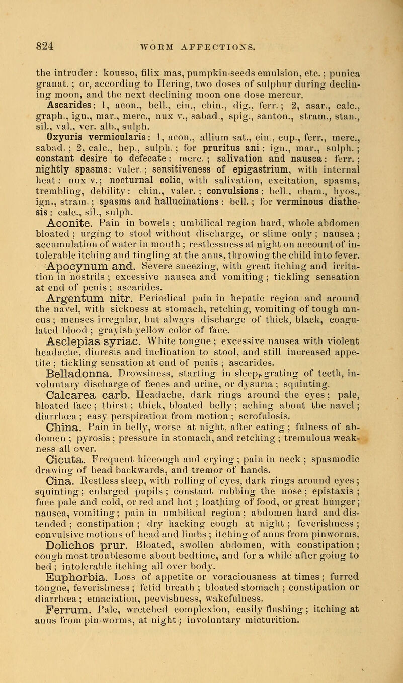 the intruder : kousso, filix mas, pumpkin-seeds emulsion, etc.; punica granat.; or, according to Hering, two doses of sulphur during declin- ing moon, and the next declining moon one dose mercur. Ascarides: 1, aeon., bell., cin., chin., dig., ferr.; 2, asar., calc, graph., ign., mar., mere, nux v., sabad., spig., santon., stram., stan., sil., val., ver. alb., sulph. Oxyuris vermicularis: 1, aeon., allium sat., cin., cup., ferr., mere, sabad. ; 2, calc, hep., sulph. ; for pruritus ani: ign., mar., sulph. ; constant desire to defecate: mere. ; salivation and nausea: ferr.; nightly spasms: valer.; sensitiveness of epigastrium, with internal heat: nux v.; nocturnal colic, with salivation, excitation, spasms, trembling, debility: chin., valer.; convulsions: bell., cham., h}7os., ign., strain.; spasms and hallucinations : bell.; for verminous diathe- sis : calc, sil., sulph. Aconite. Pain in bowels ; umbilical region hard, whole abdomen bloated ; urging to stool without discharge, or slime only ; nausea ; accumulation of water in mouth ; restlessness at night on account of in- tolerable itching and tingling at the anus, throwing the child into fever. Apocynum and. Severe sneezing, with great itching and irrita- tion in nostrils ; excessive nausea and vomiting; tickling sensation at end of penis ; ascarides. Argentum nitr. Periodical pain in hepatic region and around the navel, with sickness at stomach, retching, vomiting of tough mu- cus ; menses irregular, but alwaj-s discharge of thick, black, coagu- lated blood ; grayish-yellow color of face. Asclepias syriac. White tongue ; excessive nausea with violent headache, diuresis and inclination to stool, and still increased appe- tite ; tickling sensation at end of penis ; ascarides. Belladonna. Drowsiness, starting in sleeprgrating of teeth, in- voluntary discharge of fyeces and urine, or dysuna ; squinting. Calcarea carb. Headache, dark rings around the eyes ; pale, bloated face ; thirst; thick, bloated belly; aching about the navel; diarrhoea; easy perspiration from motion; scrofulosis. China. Pain in belly, worse at night, after eating ; fulness of ab- domen ; pyrosis ; pressure in stomach, and retching ; tremulous weak- ness all over. Cicuta. Frequent hiccough and crying ; pain in neck ; spasmodic drawing of head backwards, and tremor of hands. Cina. Restless sleep, with rolling of eyes, dark rings around eyes ; squinting; enlarged pupils; constant rubbing the nose; epistaxis ; face pale and cold, or red and hot; loathing of food, or great hunger; nausea, vomiting; pain in umbilical region; abdomen hard and dis- tended ; constipation ; dry hacking cough at night ; feverishness ; convulsive motions of head and limbs ; itching of anus from pinwortns. Dolichos prur. Bloated, swollen abdomen, with constipation ; cough most troublesome about bedtime, and for a while after going to bed ; intolerable itching all over body. Euphorbia. Loss of appetite or voraciousness at times; furred tongue, feverishness; fetid breath ; bloated stomach ; constipation or diarrhcea; emaciation, peevishness, wakefulness. Ferrum. Pale, wretched complexion, easily flushing; itching at anus from pin-worms, at night; involuntary micturition.