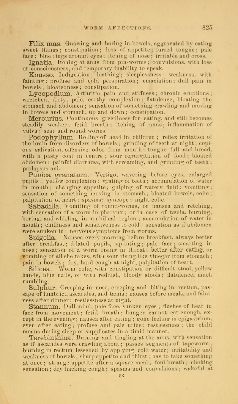 Filix mas. Gnawing and boring in bowels, aggravated hy eating sweet things; constipation; loss of appetite; furred tongue; pale face; blue rings around eyes; itching of nose; irritable and cross. Ignatia. Itching at anus from pin-worms; convulsions, with loss of consciousness, and temporary inability to speak. KoUSSO. Indigestion; loathing; sleeplessness; weakness, with fainting; profuse and cold perspiration; emaciation; dull pain in bowels; bloatedness; constipation. Lycopodium. Arthritic pain and stiffness; chronic eruptions; wretched, dirt}', pale, earthy complexion ; flatulence, bloating the stomach and abdomen ; sensation of something crawling and moving in bowels and stomach, up and down; constipation. Mercurius. Continuous greediness for eating, and still becomes steadily weaker; fetid breath; itching of anus; inflammation of vulva ; seat and round worms. Podophyllum. Rolling of head in children ; reflex irritation of the brain from disorders of bowels ; grinding of teeth at night; copi- ous salivation, offensive odor from mouth; tongue full and broad, with a pasty coat in centre ; sour regurgitation of food ; bloated abdomen ; painful diarrhoea, with screaming, and grinding of teeth ; prolapsus ani. Pimica granatum. Vertigo, wavering before eyes, enlarged pupils; yellow complexion ; grating of teeth ; accumulation of water in mouth; changing appetite; gulping of watery fluid; vomiting; sensation of something moving in stomach ; bloated bowels, colic ; palpitation of heart; spasms; syncope; night colic. Sabadilla. Vomiting of round-worms, or nausea and retching, with sensation of a worm in pharynx ; or in case of taenia, burning, boring, and whirling In umbilical region ; accumulation of water in mouth; chilliness and sensitiveness to cold ; sensation as if abdomen were sunken in ; nervous symptoms from worms. Spigelia. Nausea every morning before breakfast, always better after breakfast; dilated pupils, squinting; pale face; smarting in nose; sensation of a worm rising in throat; better after eating, or vomiting of all she takes, with sour rising like vinegar from stomach ; pain in bowels; dry, hard cough at night, palpitation of heart. Silicea. Worm colic, with constipation or difficult stool, yellow hands, blue nails, or with reddish, bloody stools ; flatulence, much rumbling. Sulphur. Creeping in nose, creeping and biting in rectum, pas- sage of lumbrici, ascarides, and taenia; nausea before meals, and faint- ness after dinner ; restlessness at night. Stannum. Dull mind, pale face, sunken eyes ; flushes of heat in face from movement; fetid breath ; hunger, cannot eat enough, ex- cept in the evening; nausea after eating ; gone feeling in epigastrium, even after eating; profuse and pale urine; restlessness; the child moans during sleep or supplicates in a timid manner. Terebinthina. Burning and tingling at the anus, with sensation as if ascarides were crawling about; passes segments of tapeworm ; burning in rectum lessened by appbying cold water; irritability and weakness of bowels ; sharp appetite and thirst; has to take something at once ; strange appetite after a square meal; foul breath ; choking sensation ; dry hacking cough ; spasms and convulsions; wakeful at 53