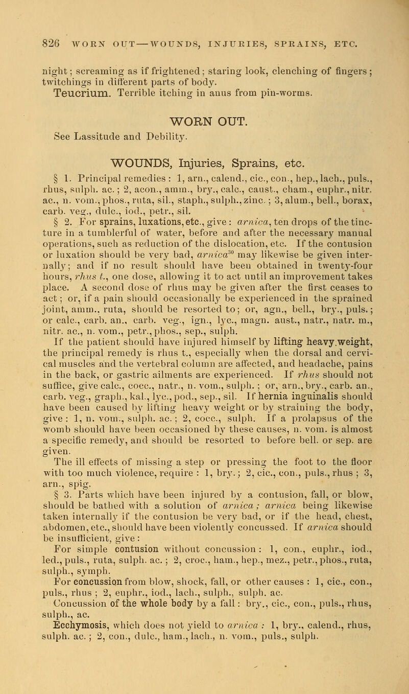 night; screaming as if frightened ; staring look, clenching of fingers; twitchings in different parts of body. Teucrium. Terrible itching in auns from pin-worms. WORN OUT. See Lassitude and Debility. WOUNDS, Injuries, Sprains, etc. § 1. Principal remedies : 1, am., calend., cic, con., hep., lach., puis., rhus, sulph. ac.; 2, aeon., amrn., bry.,calc, caust., cham., euphr., nitr. ac, n. vom.,phos., rata, sil., staph., sulph., zinc.; 3, alum., bell., borax, carb. veg., dulc, iod., petr., sil. § 2. For sprains, luxations, etc., give : arnica, ten drops of the tinc- ture in a tumblerful of water, before and after the necessary manual operations, such as reduction of the dislocation, etc. If the contusion or luxation should be very bad, arnica™ may likewise be given inter- nally; and if no result should have been obtained in twentj'-four hours, rhus t., one dose, allowing it to act until an improvement takes place. A second dose of rhus may be given after the first ceases to act; or, if a pain should occasionally be experienced in the sprained joint, amin.. ruta, should be resorted to; or, agn., bell., bry., puis.; or calc, carb. an., carb. veg., ign., lye, magn. aust., natr., natr. m., nitr. ac, n. vom., petr.,phos., sep., sulph. If the patient should have injured himself by lifting heavy.weight, the principal remedy is rhus t., especially when the dorsal and cervi- cal muscles and the vertebral column are affected, and headache, pains in the back, or gastric ailments are experienced. If rhus should not suffice, give calc, cocc, natr., n. vom., sulph. ; or, arn.,bry., carb. an., carb. veg., graph., kal., lye, pod., sep., sil. If hernia inguinalis should have been caused by lifting heavy weight or by straining the bod}', give : 1, n. vom., sulph. ac.; 2, cocc, sulph. If a prolapsus of the womb should have been occasioned by these causes, n. vom. is almost a specific remedy, and should be resorted to before bell, or sep. are given. The ill effects of missing a step or pressing the foot to the floor with too much violence, require : 1, bry.; 2, cic, con., puis., rhus ; 3, arn., spig. § 3. Parts which have been injured by a contusion, fall, or blow, should be bathed with a solution of arnica; arnica being likewise taken internally if the contusion be very bad, or if the head, chest, abdomen, etc., should have been violently concussed. If arnica should be insufficient, give: For simple contusion without concussion : 1, con., euphr., iod., led., puis., ruta, sulph. ac. ; 2, croc, ham., hep., mez., petr.,phos., ruta, sulph., symph. For concussion from blow, shock, fall, or other causes : 1, cic, con., puis., rhus ; 2, euphr., iod., lach., sulph., sulph. ac. Concussion of the whole body by a fall: bry., cic, con., puis., rhus, sulph., ac. Ecchymosis, which does not yield to arnica : 1, bry., calend., rhus, sulph. ac ; 2, con., dulc, ham., lach., n. vom., puis., sulph.