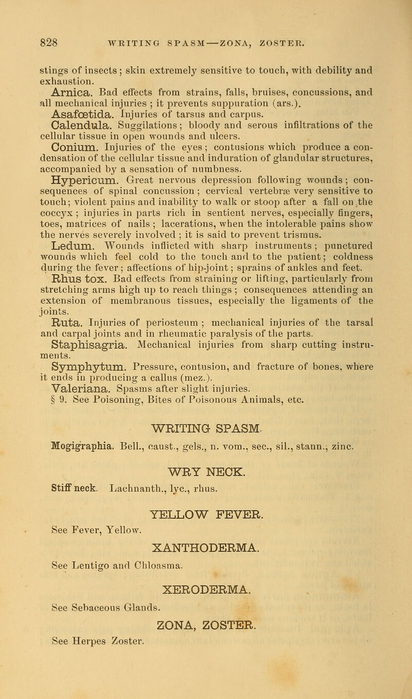 stings of insects ; skin extremely sensitive to touch, with debility and exhaustion. Arnica. Bad effects from strains, falls, bruises, concussions, and all mechanical injuries ; it prevents suppuration (ars.). Asafcetida. Injuries of tarsus and carpus. Calendula. Suggilations; bloody and serous infiltrations of the cellular tissue in open wounds and ulcers. Conium. Injuries of the eyes; contusions which produce a con- densation of the cellular tissue and induration of glandular structures, accompanied by a sensation of numbness. Hypericum. Great nervous depression following wounds ; con- sequences of spinal concussion ; cervical vertebrae very sensitive to touch; violent pains and inability to walk or stoop after a fall on the cocc3Tx ; injuries in parts rich in sentient nerves, especially fingers, toes, matrices of nails ; lacerations, when the intolerable pains show the nerves severely involved ; it is said to prevent trismus. Ledum. Wounds inflicted with sharp instruments; punctured wounds which feel cold to the touch and to the patient; coldness during the fever; affections of hip-joint; sprains of ankles and feet. Rhus tox. Bad effects from straining or lifting, particularly from stretching arms high up to reach things ; consequences attending an extension of membranous tissues, especially the ligaments of the joints. Ruta. Injuries of periosteum ; mechanical injuries of the tarsal and carpal joints and in rheumatic paralysis of the parts. Staphisagria. Mechanical injuries from sharp cutting instru- ments. Symphytum. Pressure, contusion, and fracture of bones, where it ends in producing a callus (mez.). Valeriana. Spasms after slight injuries. § 9. See Poisoning, Bites of Poisonous Animals, etc. WRITING SPASM. Mogigraphia. Bell., caust., gels., n. vom., sec, sil., stann., zinc. WRY NECK. Stiff neck. Lachnanth., lye, rhus. YELLOW FEVER. See Fever, Yellow. XANTHODERMA. See Lentigo and Chloasma. XERODERMA. See Sebaceous Glands. ZONA, ZOSTER. See Herpes Zoster.