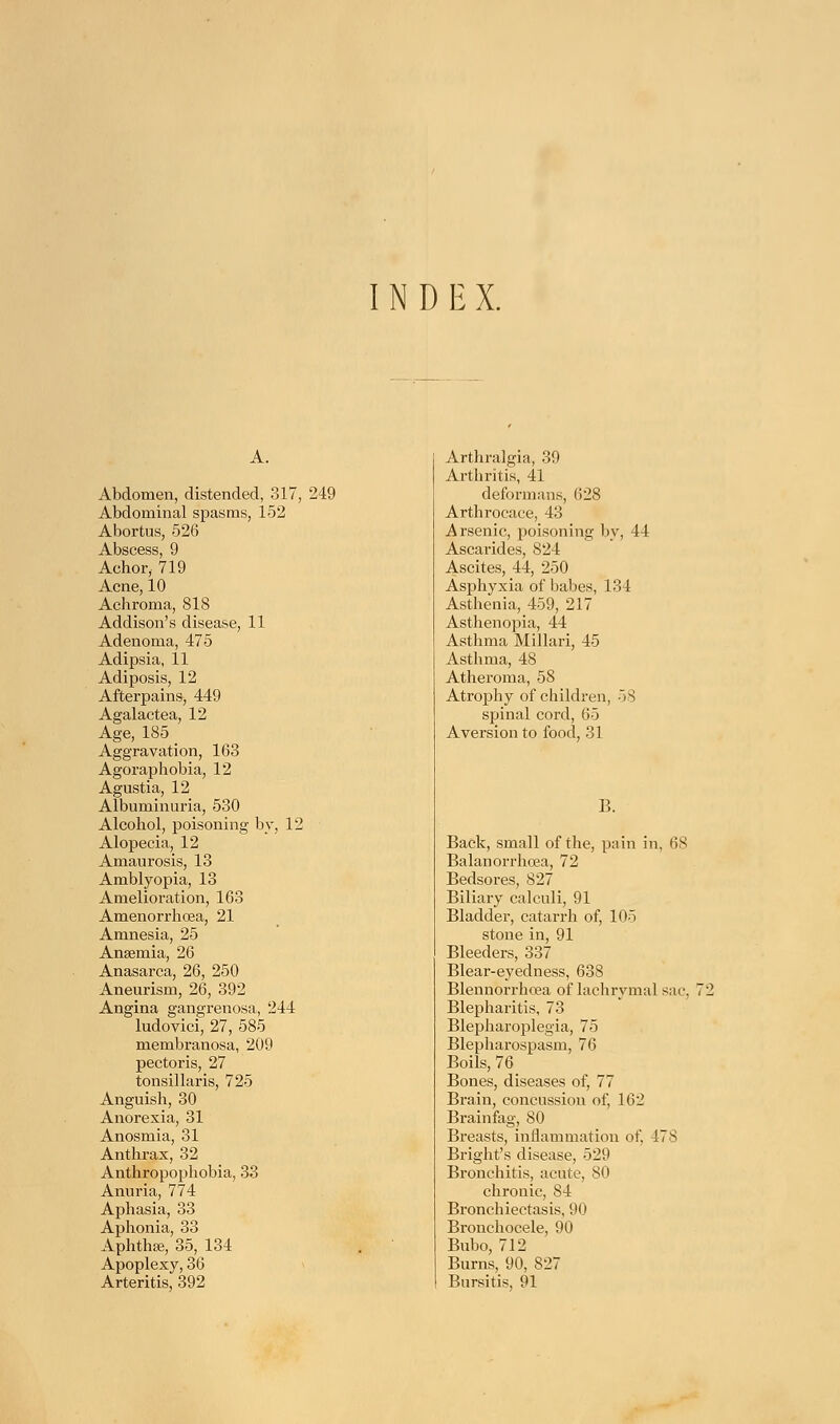 INDEX. A. Abdomen, distended, 317, 249 Abdominal spasms, 152 Abortus, 526 Abscess, 9 Achor, 719 Acne, 10 Achroma, 818 Addison's disease, 11 Adenoma, 475 Adipsia, 11 Adiposis, 12 Afterpains, 449 Agalactea, 12 Age, 185 Aggravation, 163 Agoraphobia, 12 Agustia, 12 Albuminuria, 530 Alcohol, poisoning by, 12 Alopecia, 12 Amaurosis, 13 Amblyopia, 13 Amelioration, 163 Amenorrhcea, 21 Amnesia, 25 Anaemia, 26 Anasarca, 26, 250 Aneurism, 26, 392 Angina gangrenosa, 244 ludovici, 27, 585 membranosa, 209 pectoris, 27 tonsillaris, 725 Anguish, 30 Anorexia, 31 Anosmia, 31 Anthrax, 32 Anthropophobia, 33 Anuria, 774 Aphasia, 33 Aphonia, 33 Aphtha?, 35, 134 Apoplexy, 36 Arteritis, 392 Arthralgia, 39 Arthritis, 41 deformans, (528 Arthrocace, 43 Arsenic, poisoning by, 44 Ascarides, 824 Ascites, 44, 250 Asphyxia of babes, 134 Asthenia, 459, 217 Asthenopia, 44 Asthma Millari, 45 Asthma, 48 Atheroma, 58 Atrophy of children, -IS spinal cord, 65 Aversion to food, 31 B. Back, small of the, pain in, 68 Balanorrhoea, 72 Bedsores, 827 Biliary calculi, 91 Bladder, catarrh of, 105 stone in, 91 Bleeders, 337 Blear-eyedness, 638 Blennorrhoea of lachrymal sac, 72 Blepharitis, 73 Blepharoplegia, 75 Blepharospasm, 76 Boils, 76 Bones, diseases of, 77 Brain, concussion of, 162 Brainfag, 80 Breasts, inflammation of, 478 Bright's disease, 529 Bronchitis, acute, 80 chronic, 84 Bronchiectasis, 90 Bronchocele, 90 Bubo, 712 Burns, 90, 827 Bursitis, 91