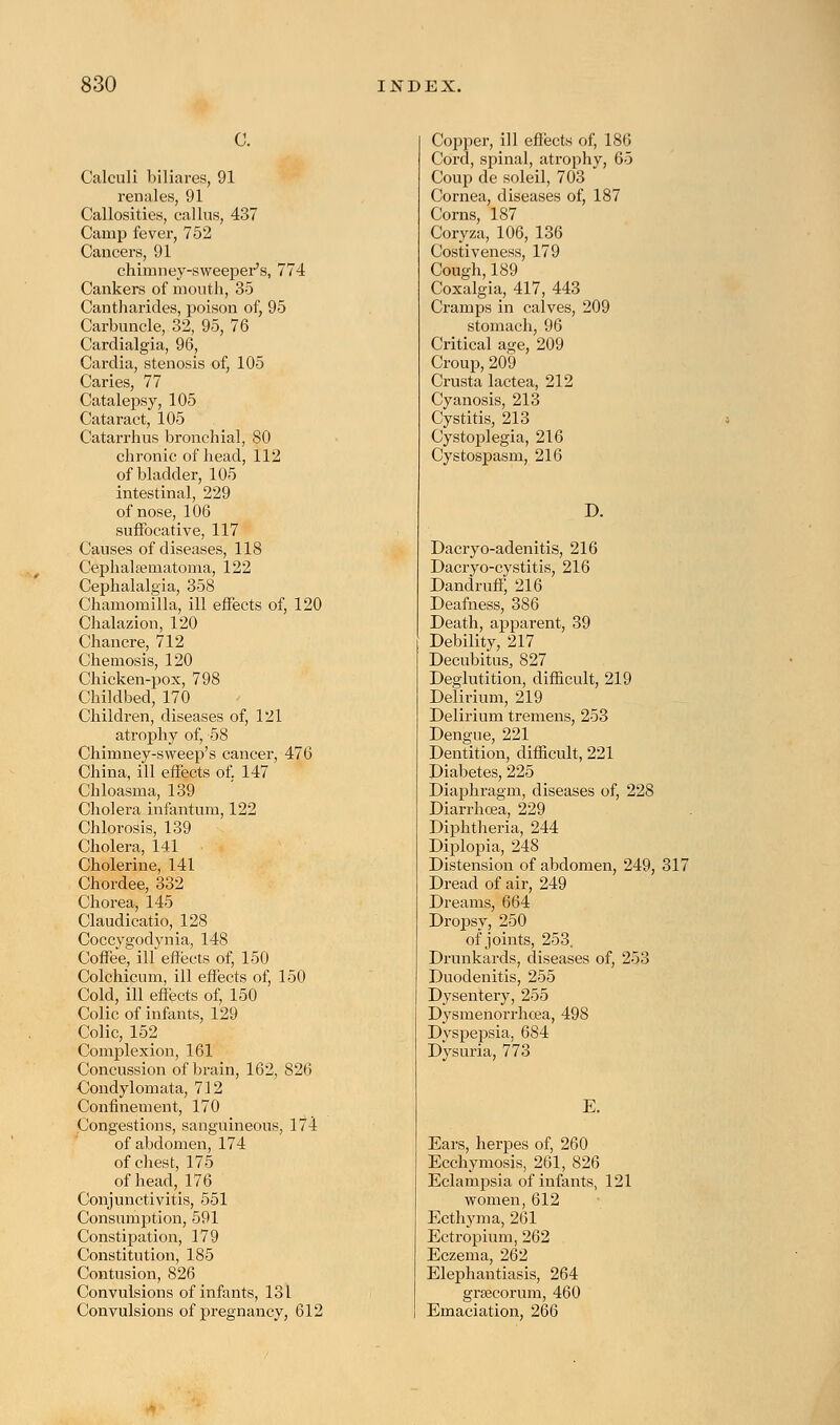 C. Calculi biliares, 91 renales, 91 Callosities, callus, 437 Camp fever, 752 Cancers, 91 chimney-sweeper's, 774 Cankers of mouth, 35 Cantharides, poison of, 95 Carbuncle, 32, 95, 76 Cardialgia, 96, Cardia, stenosis of, 105 Caries, 77 Catalepsy, 105 Cataract, 105 Catarrhus bronchial, 80 chronic of head, 112 of bladder, 105 intestinal, 229 of nose, 106 suffocative, 117 Causes of diseases, 118 Cephalhematoma, 122 Cephalalgia, 358 Chamomilla, ill effects of, 120 Chalazion, 120 Chancre, 712 Chemosis, 120 Chicken-pox, 798 Childbed, 170 Children, diseases of, 121 atrophy of, 58 Chimney-sweep's cancer, 476 China, ill effects of. 147 Chloasma, 139 Cholera infantum, 122 Chlorosis, 139 Cholera, 141 Cholerine, 141 Chordee, 332 Chorea, 145 Claudicatio, 128 Coccygodynia, 148 Coffee, ill effects of, 150 Colchicum, ill effects of, 150 Cold, ill effects of, 150 Colic of infants, 129 Colic, 152 Complexion, 161 Concussion of brain, 162, 826 Condylomata, 712 Confinement, 170 Congestions, sanguineous, 174 of abdomen, 174 of chest, 175 of head, 176 Conjunctivitis, 551 Consumption, 591 Constipation, 179 Constitution, 185 Contusion, 826 Convulsions of infants, 131 Convulsions of pregnancy, 612 Copper, ill effects of, 186 Cord, spinal, atrophy, 65 Coup de soleil, 703 Cornea, diseases of, 187 Corns, 187 Coryza, 106, 136 Costiveness, 179 Cough,189 Coxalgia, 417, 443 Cramps in caives, 209 stomach, 96 Critical age, 209 Croup,209 Crusta lactea, 212 Cyanosis, 213 Cystitis, 213 Cystoplegia, 216 Cystospasm, 216 D. Dacryo-adenitis, 216 Dacryo-cystitis, 216 Dandruff, 216 Deafness, 386 Death, apparent, 39 Debility, 217 Decubitus, 827 Deglutition, difficult, 219 Delirium, 219 Delirium tremens, 253 Dengue, 221 Dentition, difficult, 221 Diabetes, 225 Diaphragm, diseases of, 228 Diarrhoea, 229 Diphtheria, 244 Diplopia, 248 Distension of abdomen, 249, 317 Dread of air, 249 Dreams, 664 Dropsy, 250 of joints, 253. Drunkards, diseases of, 253 Duodenitis, 255 Dysentery, 255 DysmeUorrhcea, 498 Dyspepsia, 684 Dysuria, 773 E. Ears, herpes of, 260 Ecchymosis, 261, 826 Eclampsia of infants, 121 women, 612 Ecthyma, 261 Ectropium, 262 Eczema, 262 Elephantiasis, 264 grsecorum, 460 Emaciation, 266