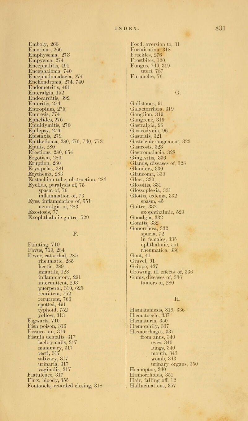 Emboly, 266 Emotions, 266 Emphysema, 273 Empyema, 274 Encephalitis, 491 Encephaloma, 740 Encephalomalacia, 274 Enchondroma, 274, 740 Endometi-itis, 461 Enteralgia, 152 Endocarditis, 392 Enteritis, 274 Entropium, 275 Enuresis, 774 Ephelides, 276 Epididymitis, 276 Epilepsy, 276 Epistaxis, 279 Epithelioma, 280, 476, 740, 773 Epulis, 280 Erections, 280, 654 Ergotism, 280 Eruption, 280 Erysipelas, 281 Erythema, 283 Eustachian tube, obstruction, 283 Eyelids, paralysis of, 75 spasm of, 76 inflammation of, 73 Eyes, inflammation of, 551 neuralgia of, 283 Exostosis, 77 Exophthalmic goitre, 529 Fainting, 710 Favus, 719, 284 Fever, catarrhal, 285 rheumatic, 285 hectic, 289 - infantile, 128 inflammatory, 291 intermittent, 293 puerperal, 310, 625 remittent, 752 recurrent, 766 spotted, 491 typhoid, 752 yellow, 313 Figwarts, 710 Fish poison, 316 Fissura ani, 316 Fistula dentalis, 317 lachrymalis, 317 mammary, 317 recti, 317 salivary, 317 urinaria, 317 vaginalis, 317 Flatulence, 317 Flux, bloody, 355 Fontanels, retarded closing, 318 Food, aversion to, 31 Formication, 318 Freckles 276 Frostbites, 120 Fungus, 740,319 uteri, 7.S7 Furuncles, 76 Gallstones, 91 Galactorrhea, 319 Ganglion, 319 Gangrene, 319 Gastralgia, 96 Gastrodynia, 96 Gastritis, 321 Gastric derangement, 323 Gastrosis, 323 Gastromalacia, 328 Gingivitis, 336 Glands, diseases of, 328 Glanders, 330 Glaucoma, 330 Gleet, 330 Glossitis, 331 Glossoplegia, 331 Glottis, oedema, 332 spasm, 45 Goitre, 332 exophthalmic, 529 Gonalgia, 332 Gonitis, 332 Gonorrhoea, 332 spuria, 72 in females, 335 ophthalmic, 551 rheumatica, 336 Gout, 41 Gravel, 91 Grippe, 437 Growing, ill effects of, 336 Gums, diseases of, 336 tumors of, 280 H. Hsematemesis, 819, 336 Hematocele, 337 Hematuria, 350 Hemophily, 337 Hemorrhages, 337 from anus, 340 eyes, 340 lungs, 340 mouth, 343 womb, 343 urinary organs, 350 Hemoptoe, 340 Hemorrhoids, 351 Hair, falling off, 12 Hallucinations, 357