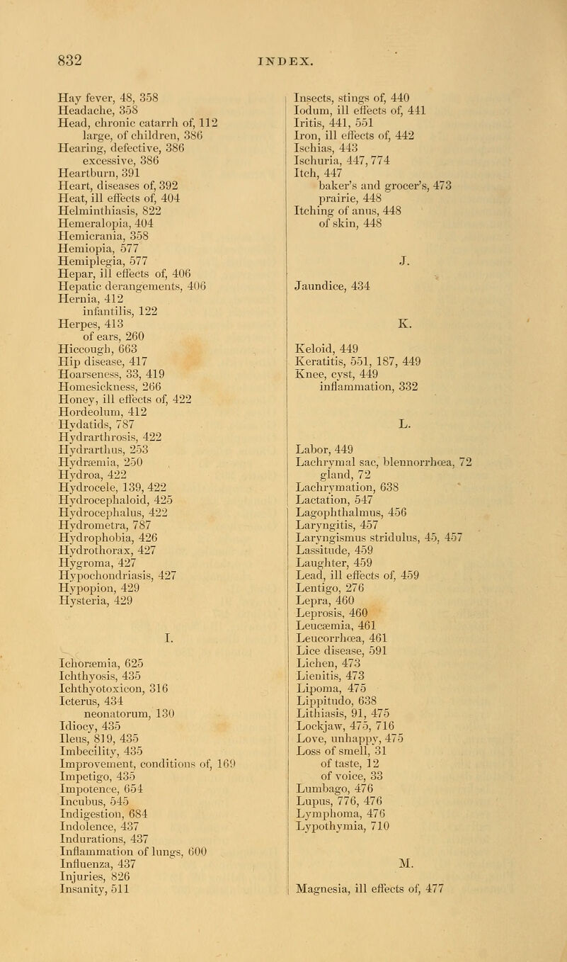 Hay fever, 48, 358 Headache, 358 Head, chronic catarrh of, 112 large, of children, 386 Hearing, defective, 386 excessive, 386 Heartburn, 391 Heart, diseases of, 392 Heat, ill effects of, 404 Helminthiasis, 822 Hemeralopia, 404 Hemicrania, 358 Hemiopia, 577 Hemiplegia, 577 Hepar, ill effects of, 406 Hepatic derangements, 406 Hernia, 412 infantilis, 122 Herpes, 413 of ears, 260 Hiccough, 663 Hip disease, 417 Hoarseness, 33, 419 Homesickness, 266 Honey, ill effects of, 422 Hordeolum, 412 Hydatids, 787 Hydrarthrosis, 422 Hydrarthus, 253 Hydraemia, 250 Hydroa, 422 Hydrocele, 139, 422 Hydrocephaloid, 425 Hydrocephalus, 422 Hydrometra, 787 Hydrophobia, 426 Hydrothorax, 427 Hygroma, 427 Hypochondriasis, 427 Hypopion, 429 Hysteria, 429 I. Ichorsemia, 625 Ichthyosis, 435 Ichthyotoxicon, 316 Icterus, 434 neonatorum, 130 Idiocy, 435 Ileus, 819, 435 Imbecility, 435 Improvement, conditions of, 169 Impetigo, 435 Impotence, 654 Incubus, 545 Indigestion, 684 Indolence, 437 Indurations, 437 Inflammation of lungs, 600 Influenza, 437 Injuries, 826 Insanity, 511 Insects, stings of, 440 Iodum, ill effects of, 411 Iritis, 441, 551 Iron, ill effects of, 442 Ischias, 443 Ischuria, 447, 774 Itch, 447 baker's and grocer's, 473 prairie, 448 Itching of anus, 448 of skin, 448 Jaundice, 434 K. Keloid, 449 Keratitis, 551, 187, 449 Knee, cyst, 449 inflammation, 332 L. Labor, 449 Lachrymal sac, blennorrhea, 72 gland, 72 Laehrymation, 638 Lactation, 547 Lagophthalmus, 456 Laryngitis, 457 Laryngismus stridulus, 45. 457 Lassitude, 459 Laughter, 459 Lead, ill effects of, 459 Lentigo, 276 Lepra, 460 Leprosis, 460 Leucaemia, 461 Leucorrhoea, 461 Lice disease, 591 Lichen, 473 Lienitis, 473 Lipoma, 475 Lippitudo, 638 Lithiasis, 91, 475 Lockjaw, 475, 716 Love, unhappy, 475 Loss of smell, 31 of taste, 12 of voice, 33 Lumbago, 476 Lupus, 776, 476 Lymphoma, 476 Lypothymia, 710 M. Magnesia, ill effects of, 477