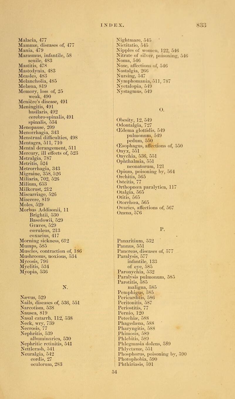 Malaria, 477 Mammas, diseases of, 477 Mania, 479 Marasmus, infantile, 58 senile, 483 Mastitis, 478 Mastodynia, 483 Measles, 483 Melancholia, 485 Melaena, 819 Memory, loss of, 25 weak, 490 Meniere's disease, 491 Meningitis, 491 basilaris, 492 eerebro-spinalis, 491 spinalis, 534 Menopause, 209 Menorrhagia, 343 Menstrual difficulties, 498 Mentagra, 511, 710 Mental derangement, 511 Mercury, ill effects of, 523 Metralgia, 787 Metritis, 524 Metrorrhagia, 343 Migraine, 358, 526 Miliaria, 702, 526 Milium, 653 Milkcrust, 212 Miscarriage, 526 Miserere, 819 Moles, 529 Morbus Addisonii, 11 Brightii, 530 Basedowii, 529 Graves, 529 coeruleus, 213 coxarius, 417 Morning sickness, 612 Mumps, 585 Muscles, contraction of, 1 S6> Mushrooms, noxious, 534 Mycosis, 796 Myelitis, 534 Myopia, 536 N. Naevus, 529 Nails, diseases of, 536, 551 Narcotism, 538 Nausea, 819 Nasal catarrh, 112, 538 Neck, wry, 739 Necrosis, 77 Nephritis, 539 albuminurica, 530 Nephritic retinitis, 541 Nettlerash, 541 Neuralgia, 542 cordis, 27 oculorum, 283 Nightmare, 545 Nictitatio, 545 Nipples of women. 122, 546 Nitrate of silver, poisoning, 54fi Noma, 546 Nose, affections of, 546 Nostalgia, 266 Nursing, 547 Nymphomania, oil, 787 Nyctalopia, 5 19 Nystagmus, 549 O. Obesity, 12, 549 Odontalgia, 727 (Edema glottidis, 549 pulmonum, 549 pedum, 550 (Esophagus, affections of, 550 Onyx, 551 Onychia, 536, 551 Ophthalmia, 551 neonatorum, 121 Opium, poisoning by, 564 Orchitis, 565 Osteitis, 77 Orthopncea paralytica, 117 Otalgia, 565 Otitis, 565 Otorrhcea, 565 Ovaries, affections of, 567 Ozaena, 576 Panaritium, 532 Pannus, 551 Pancreas, diseases of, 577 Paralysis, 577 infantile, 133 of eye, 585 Paronychia, 532 Paralysis pulmonum, 585 Parotitis, 585 maligna, 585 Pemphigus, 585 Pericarditis, 586 Peritonitis, 587 Periostitis, 77 Pernio, 120 Petechia?, 588 Phagedena, 588 Pharyngitis, 588 Phimosis, 589 Phlebitis, 589 Phlegmasia dolens, 5S9 Phlyctsense, 551 Phosphorus, poisoning by, 590 Photophobia, 590 Phthiriasis, 591 54