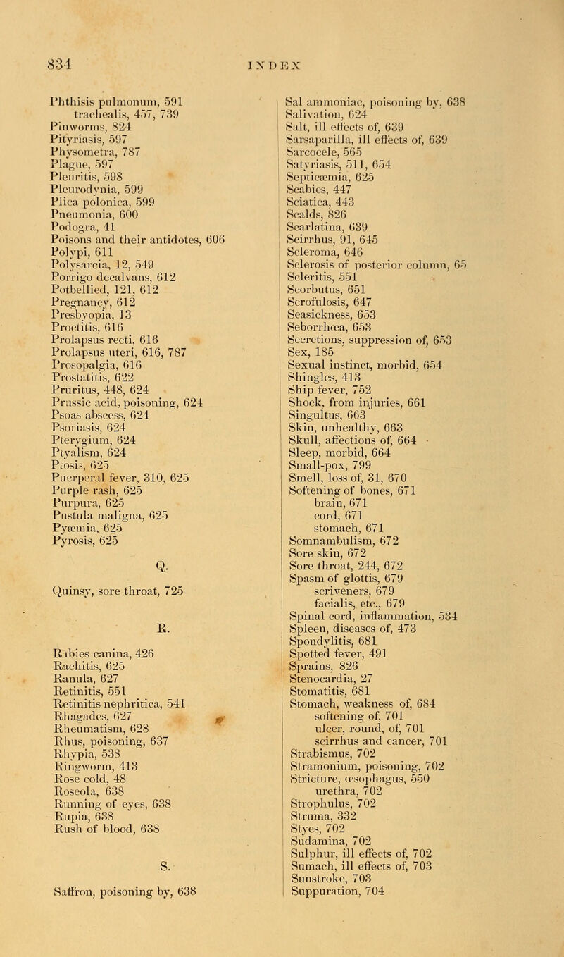 Phthisis pulmonum, 591 trachealis, 457, 739 Pinworms, 824 Pityriasis, 597 Phvsoraetra, 787 Plague, 597 Pleuritis, 598 Pleurodynia, 599 Plica polonica, 599 Pneumonia, 600 Podogra, 41 Poisons and their antidotes, 606 Polypi, 611 Polysarcia, 12, 549 Porrigo decalvans, 612 Potbellied, 121, 612 Pregnancy, 612 Presbyopia, 13 Proctitis, 616 Prolapsus recti, 616 Prolapsus uteri, 616, 787 Prosopalgia, 616 Prostatitis, 622 Pruritus, 448, 624 Prussic acid, poisoning, 624 Psoas abscess, 624 Psoriasis, 624 Pterygium, 624 Ptyalism, 624 Ptosis, 625 Puerperal fever, 310, 625 Purple rash, 625 Purpura, 625 Pustula maligna, 625 Pyaemia, 625 Pyrosis, 625 Q. Quinsy, sore throat, 725 K. Babies canina, 426 Rachitis, 625 Ranula, 627 Retinitis, 551 Retinitis nephritica, 541 Rhagades, 627 Rheumatism, 628 Rhus, poisoning, 637 Rhypia, 533 Ringworm, 413 Rose cold, 48 Roseola, 638 Running of eyes, 638 Rupia, 638 Rush of blood, 638 S. Saffron, poisoning by, 638 Sal ammoniac, poisoning by, 638 Salivation, 624 Salt, ill effects of, 639 Sarsaparilla, ill effects of, 639 Sarcocele, 565 Satyriasis, 511, 654 Septicaemia, 625 Scabies, 447 Sciatica, 443 Scalds, 826 Scarlatina, 639 Scirrhus, 91, 645 Scleroma, 646 Sclerosis of posterior column, 65 Scleritis, 551 Scorbutus, 651 Scrofulosis, 647 Seasickness, 653 Seborrhcea, 653 Secretions, suppression of, 653 Sex, 185 Sexual instinct, morbid, 654 Shingles, 413 Ship fever, 752 Shock, from injuries, 661 Singultus, 663 Skin, unhealthy, 663 Skull, affections of, 664 • Sleep, morbid, 664 Small-pox, 799 Smell, loss of, 31, 670 Softening of bones, 671 brain, 671 cord, 671 stomach, 671 Somnambulism, 672 Sore skin, 672 Sore throat, 244, 672 Spasm of glottis, 679 scriveners, 679 facialis, etc., 679 Spinal cord, inflammation, 534 Spleen, diseases of, 473 Spondylitis, 681 Spotted fever, 491 Sprains, 826 Stenocardia, 27 Stomatitis, 681 Stomach, weakness of, 684 softening of, 701 ulcer, round, of, 701 scirrhus and cancer, 701 Strabismus, 702 Stramonium, poisoning, 702 Stricture, oesophagus, 550 urethra, 702 Strophulus, 702 Struma, 332 Styes, 702 Sudamina, 702 Sulphur, ill effects of, 702 Sumach, ill effects of, 703 Sunstroke, 703 Suppuration, 704