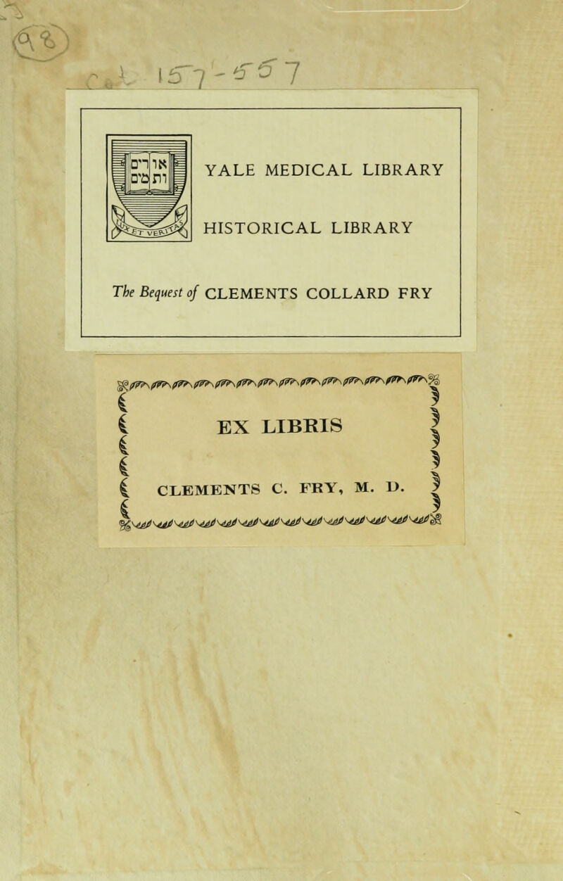 I57'^57 a. YALE MEDICAL LIBRARY HISTORICAL LIBRARY The Bequest of CLEMENTS COLLARD FRY EX LIBRIS £ T^Y TTTVRTS t t C CLEMENTS C. FRY, M. D. | 6 \