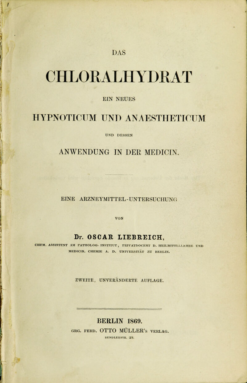 DAS CHLORALHYDRAT EIN NEUES HYPNOTICIIM UND ANAESTHETICUM UND DESSEN ANWENDUNG IN DER MEDICIN. EINE ARZNEYMITTEL-UNTERSUCHUNO Dr. OSCAR LIEBREICH, CHEM. ASSISTENT AH PATHOLOG- INSTITUT, riiIVATT>OCENT D. HEII.MITTI.I.T.MmE UND MEDICIN. CHEMIE A. D. UNIVERSITÄT ZU BERLIN. ZWEITE, UNVERÄNDERTE AUFLAGE. BERLIN 1869. grg. ferd. OTTO MÜLLER's verlag. BENOLER8TR. 29.