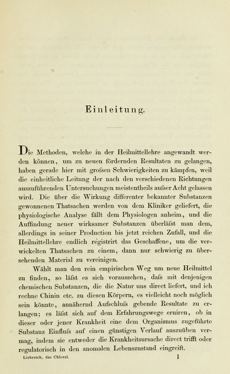 Einleitung. I /ip Methoden, welche in der Heilmittellehre angewandt wer- den können, um zu neuen fördernden Resultaten zu gelangen, haben gerade hier mit grofsen Schwierigkeiten zu kämpfen, weil die einheitliche Leitung der nach den verschiedenen Richtungen auszuführenden Untersuchungen meistentheils aufser Acht gelassen wird. Die über die Wirkung differenter bekannter Substanzen gewonnenen Thatsachen werden von dem Kliniker geliefert, die physiologische Analyse fällt dem Physiologen anheim, und die Auffindung neuer wirksamer Substanzen überläfst man dem, allerdings in seiner Production bis jetzt reichen Zufall, und die Heilmittellehre endlich re'gistrirt das Geschaffene, um die ver- wickelten Thatsachen zu einem, dann nur schwierig zu über- sehenden Material zu vereinigen. Wählt man den rein empirischen Weg um neue Heilmittel zu finden, so läfst es sich voraussehen, dafs mit denjenigen chemischen Substanzen, die die Natur uns direct liefert, und ich rechne Chinin etc. zu diesen Körpern, es vielleicht noch möglich sein könnte, annähernd Aufschlufs gebende Resultate zu er- langen; es läfst sich auf dem Erfahrungswege eruiren, ob in dieser oder jener Krankheit eine dem Organismus zugeführte Substanz Einflufs auf einen günstigen Verlauf auszuüben ver- maß, indem sie entweder die Krankheitsursache direct trifft oder reo-ulatorisch in den anomalen Lebenszustand eingreift. Liehreich, das Chloral. 1