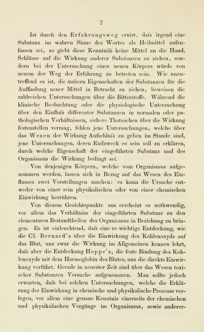 Ist durch den Erfahrungsweg eruirt, dals irgend eine Substanz im wahren Sinne des Wortes als Heilmittel aufzu- fassen sei, so giebt diese Kenntnifs keine Mittel an die Hand, Schlüsse auf die Wirkung anderer Substanzen zu ziehen, son- dern bei der Untersuchung eines neuen Körpers würde von neuem der Weg der Erfahrung zu betreten sein. Wie unzu- treffend es ist, die äufsern Eigenschaften der Substanzen für die Auffindung neuer Mittel in Betracht zu ziehen, beweisen die zahlreichen Untersuchungen über die Bitterstoffe. Während die klinische Beobachtung oder die physiologische Untersuchung über den Einflufs differenter Substanzen in normalen oder pa- thologischen Verhältnissen, sichere Thatsachen über die Wirkung festzustellen vermag, fehlen jene Untersuchungen, welche über das Wesen der Wirkung Aufschlul's zu geben im Stande sind, jene Untersuchungen, deren Endzweck es sein soll zu erklären, durch welche Eigenschaft der eingeführten Substanz und des Organismus die Wirkung bedingt sei. Von denjenigen Körpern, welche vom Organismus aufge- nommen werden, lassen sich in Bezug auf das Wesen des Ein- flusses zwei Vorstellungen machen: es kann die Ursache ent- weder von einer rein physikalischen oder von einer chemischen Einwirkung herrühren. Von diesem Gesichtspunkte aus erscheint es nothwendig, vor allem das Verhältniss der eingeführten Substanz zu den elementaren Bestandteilen des Organismus in Beziehung zu brin- gen. Es ist einleuchtend, dafs eine so wichtige Entdeckung, wie die Cl. Bernard's über die Einwirkung des Kohlenoxyds auf das Blut, uns zwar die Wirkung im Allgemeinen kennen lehrt, dafs aber die Entdeckung Hoppe's, die feste Bindung des Koh- lenoxyds mit dem Haemoglobin des Blutes, uns die direkte Einwir- kung vorführt. Gerade in neuester Zeit sind über das Wesen toxi- scher Substanzen Versuche aufgenommen. Man sollte jedoch erwarten, dafs bei solchen Untersuchungen, welche die Erklä- rung der Einwirkung in chemische und physikalische Processe ver- legen, vor allem eine genaue Kenntnis einerseits der chemischen und physikalischen Vorgänge im Organismus, sowie anderer-