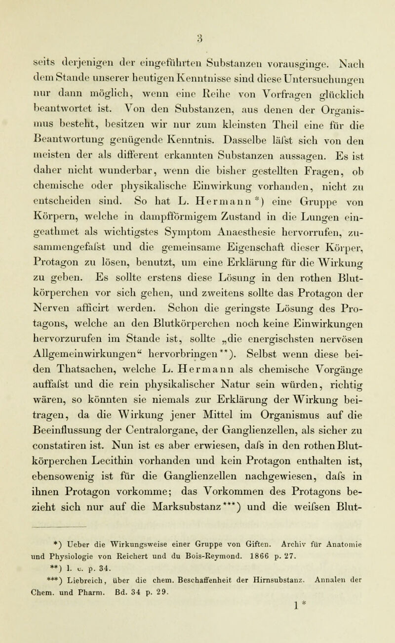 seits derjenigen der eingeführten Substanzen vorausginge. Nach dein Stande unserer heutigen Kenntnisse sind diese Untersuchungen nur dann möglich, wenn eine Reihe von Vorfragen glücklich beantwortet ist. Von den Substanzen, aus denen der Organis- mus besteht, besitzen wir nur zum kleinsten Theil eine für die Beantwortung genügende Kenntnis. Dasselbe läfst sich von den meisten der als different erkannten Substanzen aussagen. Es ist daher nicht wunderbar, wenn die bisher gestellten Fragen, ob chemische oder physikalische Einwirkung vorhanden, nicht zu entscheiden sind. So hat L. Hermann*) eine Gruppe von Körpern, welche in dampfförmigem Zustand in die Lungen ein- geathmet als wichtigstes Symptom Anaesthesie hervorrufen, zu- sammengefaßt und die gemeinsame Eigenschaft dieser Körper, Protagon zu lösen, benutzt, um eine Erklärung für die Wirkung zu geben. Es sollte erstens diese Lösung in den rothen Blut- körperchen vor sich gehen, und zweitens sollte das Protagon der Nerven afficirt werden. Schon die geringste Lösung des Pro- tagons, welche an den Blutkörperchen noch keine Einwirkungen hervorzurufen im Stande ist, sollte „die energischsten nervösen Allgemeinwirkungen hervorbringen**). Selbst wenn diese bei- den Thatsachen, welche L. Hermann als chemische Vorgänge auffafst und die rein physikalischer Natur sein würden, richtig wären, so könnten sie niemals zur Erklärung der Wirkung bei- tragen, da die Wirkung jener Mittel im Organismus auf die Beeinflussung der Centralorgane, der Ganglienzellen, als sicher zu constatiren ist. Nun ist es aber erwiesen, dafs in den rothen Blut- körperchen Lecithin vorhanden und kein Protagon enthalten ist, ebensowenig ist für die Ganglienzellen nachgewiesen, dafs in ihnen Protagon vorkomme; das Vorkommen des Protagons be- zieht sich nur auf die Marksubstanz***) und die weifsen Blut- *) Ueber die Wirkungsweise einer Gruppe von Giften. Archiv für Anatomie und Physiologie von Reichert und du Bois-Reymond. 1866 p. 27. **) 1. u. p. 34. ***) Liebreich, über die ehem. Beschaffenheit der Hirnsubstanz. Annalen der Chem. und Pharm. Bd. 34 p. 29. 1*