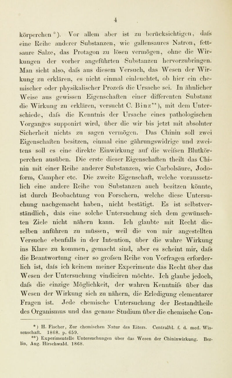 körperchen'). Vor allem aber ist zu berücksichtigen, dafs eine Reihe anderer Substanzen, wie gallensaures Natron, fett- saure Salze, das Protagon zu lösen vermögen, ohne die Wir- kungen der vorher angeführten Substanzen hervorzubringen. Man sieht also, dafs aus diesem Versuch, das Wesen der Wir- kung zu erklären, es nicht einmal einleuchtet, ob hier ein che- mischer oder physikalischer Prozefs die Ursache sei. In ähnlicher Weise aus gewissen Eigenschaften einer differenten Substanz die Wirkung zu erklären, versucht C. Binz**), mit dem Unter- schiede, dafs die Kenntnis der Ursache eines pathologischen Vorganges supponirt wird, über die wir bis jetzt mit absoluter Sicherheit nichts zu sagen vermögen. Das Chinin soll zwei Eisenschaften besitzen, einmal eine ü;ährunn;swidri£re und zwei- tens soll es eine direkte Einwirkung auf die weifsen Blutkör- perchen ausüben. Die erste dieser Eigenschaften theilt das Chi- nin mit einer Reihe anderer Substanzen, wie Carbolsäure, Jodo- form, Campher etc. Die zweite Eigenschaft, welche voraussetz- lich eine andere Reihe von Substanzen auch besitzen könnte, ist durch Beobachtung von Forschern, welche diese Untersu- chung nachgemacht haben, nicht bestätigt. Es ist selbstver- ständlich, dals eine solche Untersuchung sich dem gewünsch- ten Ziele nicht nähern kann. Ich glaubte mit Recht die- selben anführen zu müssen, weil die von mir angestellten Versuche ebenfalls in der Intention, über die wahre Wirkung ins Klare zu kommen, gemacht sind, aber es scheint mir, dafs die Beantwortung einer so grofsen Reihe von Vorfragen erforder- lich ist, dals ich keinem meiner Experimente das Recht über das Wesen der Untersuchung vindiciren möchte. Ich glaube jedoch, dafs die einzige Möglichkeit, der wahren Kenntnifs über das Wesen der Wirkung sich zu nähern, die Erledigung elementarer Fragen ist. Jede chemische Untersuchung der Bestandtheile des Organismus und das genaue Studium über die chemische Con- *) H. Fischer, Zur chemischen Natur des Eiters. Centralbl. f. d. med. Wis- senschaft. 1868. p. 659. **) Experimentelle Untersuchungen über das Wesen der Chininwirkung. Ber- lin, Aug. Hirschwald. 1868.