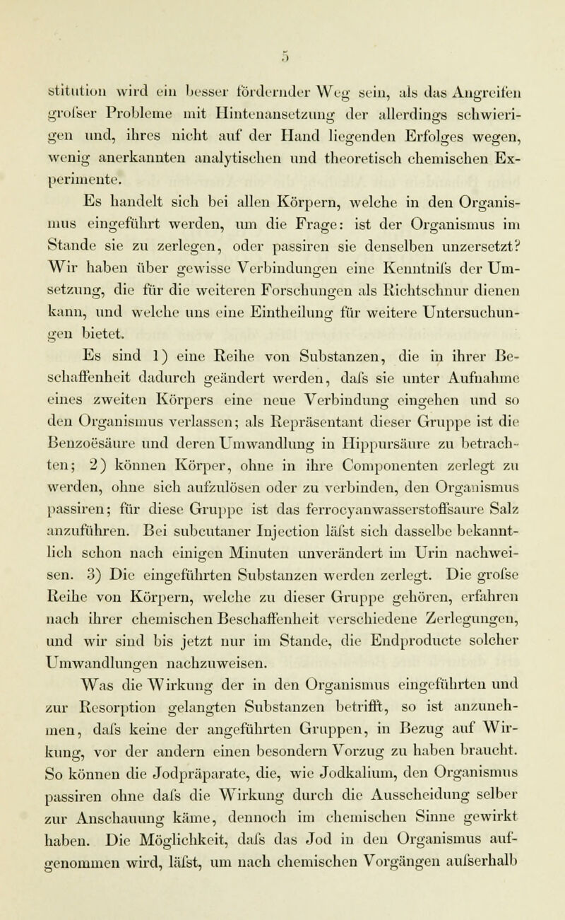 stitution wird ein besser fördernder Weg sein, als das Angreifen grofser Probleme mit Hintenansetzung der allerdings schwieri- gen und, ihres nicht auf der Hand liegenden Erfolges wegen, wenig anerkannten analytischen und theoretisch chemischen Ex- perimente. Es handelt sich bei allen Körpern, welche in den Organis- mus eingeführt werden, um die Frage: ist der Organismus im Stande sie zu zerlegen, oder passiren sie denselben unzersetzt? Wir haben über gewisse Verbindungen eine Kenntnifs der Um- setzung, die für die weiteren Forschungen als Richtschnur dienen kann, und welche uns eine Eintheilung für weitere Untersuchun- gen bietet. Es sind 1) eine Reihe von Substanzen, die in ihrer Be- schaffenheit dadurch geändert werden, dafs sie unter Aufnahme eines zweiten Körpers eine neue Verbindung eingehen und so den Organismus verlassen; als Repräsentant dieser Gruppe ist die Benzoesäure und deren Umwandlung in Hippursäure zu betrach- ten; 2) können Körper, ohne in ihre Componenten zerlegt zu werden, ohne sich aufzulösen oder zu verbinden, den Organismus passiren; für diese Gruppe ist das ferrocyanwasserstoffsaure Salz anzuführen. Bei subcutaner Injection läfst sich dasselbe bekannt- lich schon nach einigen Minuten unverändert im Urin nachwei- sen. 3) Die eingeführten Substanzen werden zerlegt. Die grofse Reihe von Körpern, welche zu dieser Gruppe gehören, erfahren nach ihrer chemischen Beschaffenheit verschiedene Zerlegungen, und wir sind bis jetzt nur im Stande, die Endproducte solcher Umwandlungen nachzuweisen. Was die Wirkung der in den Organismus eingeführten und zur Resorption gelangten Substanzen betrifft, so ist anzuneh- men, dafs keine der angeführten Gruppen, in Bezug auf Wir- kung, vor der andern einen besondern Vorzug zu haben braucht. So können die Jodpräparate, die, wie Jodkalium, den Organismus passiren ohne dafs die Wirkung durch die Ausscheidung selber zur Anschauung käme, dennoch im chemischen Sinne gewirkt haben. Die Möglichkeit, dafs das Jod in den Organismus auf- genommen wird, läfst, um nach chemischen Vorgängen aufserhalb