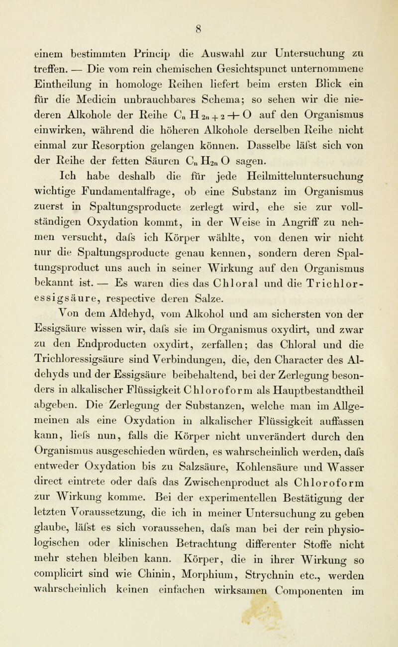 einem bestimmten Princip die Auswahl zur Untersuchung zu treffen. — Die vom rein chemischen Gesichtspunct unternommene Eintheilung in homologe Reihen liefert beim ersten Blick ein für die Medicin unbrauchbares Schema; so sehen wir die nie- deren Alkohole der Reihe C„ H 2,1 + 2 -+- O auf den Organismus einwirken, während die höheren Alkohole derselben Reihe nicht einmal zur Resorption gelangen können. Dasselbe läfst sich von der Reihe der fetten Säuren C„ H2n O sagen. Ich habe deshalb die für jede Heilmitteluntersuchung wichtige Fundamentalfrage, ob eine Substanz im Organismus zuerst in Spaltungsproducte zerlegt wird, ehe sie zur voll- ständigen Oxydation kommt, in der Weise in Angriff zu neh- men versucht, dafs ich Körper wählte, von denen wir nicht nur die Spaltungsproducte genau kennen, sondern deren Spal- tungsprodukt uns auch in seiner Wirkung auf den Organismus bekannt ist. — Es waren dies das Chloral und die Trichlor- essigsäure, respective deren Salze. Von dem Aldehyd, vom Alkohol und am sichersten von der Essigsäure wissen wir, dafs sie im Organismus oxydirt, und zwar zu den Endproducten oxydirt, zerfallen; das Chloral und die Trichloressigsäure sind Verbindungen, die, den Character des Al- dehyds und der Essigsäure beibehaltend, bei der Zerlegung beson- ders in alkalischer Flüssigkeit Chloroform als Hauptbestandtheil abgeben. Die Zerlegung der Substanzen, welche man im Allge- meinen als eine Oxydation in alkalischer Flüssigkeit auffassen kann, liefs nun, falls die Körper nicht unverändert durch den Organismus ausgeschieden würden, es wahrscheinlich werden, dafs entweder Oxydation bis zu Salzsäure, Kohlensäure und Wasser direct eintrete oder dafs das Zwischenproduct als Chloroform zur Wirkung komme. Bei der experimentellen Bestätigung der letzten Voraussetzung, die ich in meiner Untersuchung zu geben glaube, läfst es sich voraussehen, dafs man bei der rein physio- logischen oder klinischen Betrachtung differenter Stoffe nicht mehr stehen bleiben kann. Körper, die in ihrer Wirkung so complicirt sind wie Chinin, Morphium, Strychnin etc., werden wahrscheinlich keinen einfachen wirksamen Componenten im