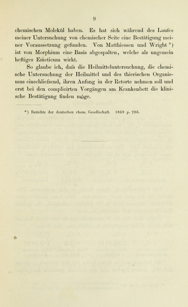 chemischen Molekül haben. Es hat sich während des Laufes meiner Untersuchung von chemischer Seite eine Bestätigung mei- ner Voraussetzung gefunden. Von Matthiessen und W right *) ist von Morphium eine Basis abgespalten, welche als ungemein heftiges Emeticum wirkt. So glaube ich, dafs die Heilmitteluntersuchung, die chemi- sche Untersuchung der Heilmittel und des thierischen Organis- mus einschliefsend, ihren Anfang in der Retorte nehmen soll und erst bei den complicirten Vorgängen am Krankenbett die klini- sche Bestätigung finden möge. *) Berichte der deutschen ehem. Gesellschaft. 18G9 p. 286.