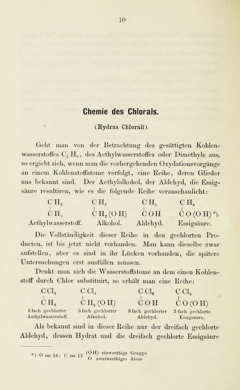 Chemie des Chlorais. (Hydras Chlorali). Geht man von der Betrachtung des gesättigten Kohlen- wasserstoffes C2 H6, des Aethylwasserstoffes oder Dimethyls aus, so ergiebt sich, wenn man die vorhergehenden Oxydationsvorgänge an einem Kohlenstoffatome verfolgt, eine Reihe, deren Glieder uns bekannt sind. Der Aethylalkohol, der Aldehyd, die Essig- säure resultiren, wie es die folgende Reihe veranschaulicht: CH, CH3 CHa CH3 CH, CH2(ÜH) COH CO (OH)*). Aethylwasserstoff. Alkohol. Aldehyd. Essigsäure. Die Vollständigkeit dieser Reihe in den gechlorten Pro- ducten, ist bis jetzt nicht vorhanden. Man kann dieselbe zwar aufstehen, aber es sind in ihr Lücken vorhanden, die spätere Untersuchungen erst ausfüllen müssen. Denkt man sich die Wasserstoffatome an dem einen Kohlen- stoff durch Chlor substituirt, so erhält man eine Reihe: CC13 CC1, CC13 CCI3 CH3 CH2(OH) COH CO (OH) S fach gechlorter 3 fach gechlorter 3 fach gechlorter 3 fach gechlorte AethylwasserstorV. Alkohol. Aldehyd. Essigsäure. Als bekannt sind in dieser Reihe nur der dreifach gechlorte o Aldehyd, dessen Hydrat und die dreifach gechlorte Essigsäure ,, q ... ,, . „ (OH) einwerthige Gruppe O zweiwerthiges Atom