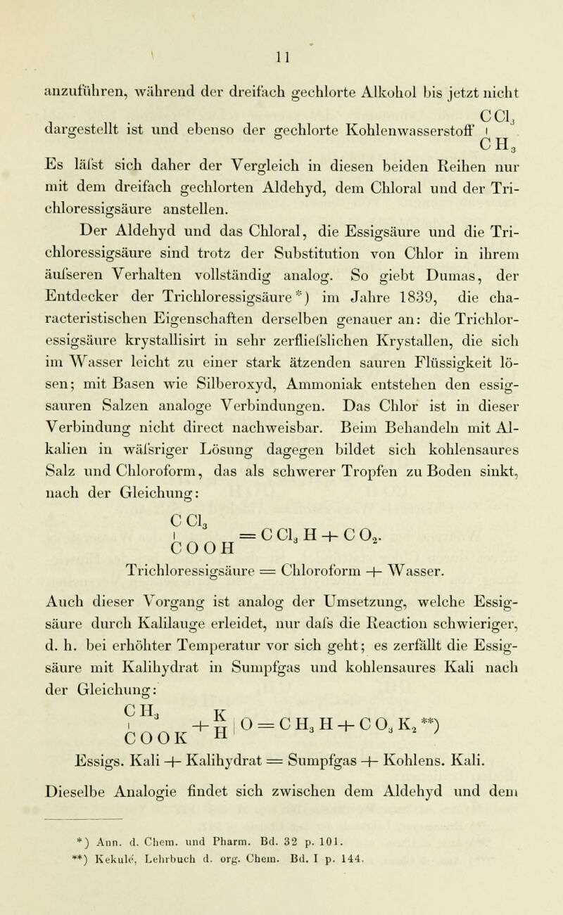 anzuführen, während der dreifach gechlorte Alkohol bis jetzt nicht CC13 dargestellt ist und ebenso der gechlorte Kohlenwasserstoff &^ CH 3 Es läl'st sich daher der Vergleich in diesen beiden Reihen nur mit dem dreifach gechlorten Aldehyd, dem Chloral und der Tri- chloressigsäure anstellen. Der Aldehyd und das Chloral, die Essigsäure und die Tri- chloressigsäure sind trotz der Substitution von Chlor in ihrem äufseren Verhalten vollständig analog. So giebt Dumas, der Entdecker der Trichloressigsäure *) im Jahre 1839, die cha- racteristischen Eigenschaften derselben genauer an: die Trichlor- essigsäure krystallisirt in sehr zerfliefslichen Krystallen, die sich im Wasser leicht zu einer stark ätzenden sauren Flüssigkeit lö- sen; mit Basen wie Silberoxyd, Ammoniak entstehen den essig- sauren Salzen analoge Verbindungen. Das Chlor ist in dieser Verbindung nicht direct nachweisbar. Beim Behandeln mit Al- kalien in wäfsriger Lösung dagegen bildet sich kohlensaures Salz und Chloroform, das als schwerer Tropfen zu Boden sinkt, nach der Gleichung: CC13 1 = C Cl3 H -+- C 02. COOH Trichloressigsäure = Chloroform -+- Wasser. Auch dieser Vorgang ist analog der Umsetzung, welche Essig- säure durch Kalilauge erleidet, nur dafs die Ileaction schwieriger, d. h. bei erhöhter Temperatur vor sich geht; es zerfällt die Essig- säure mit Kalihydrat in Sumpfgas und kohlensaures Kali nach der Gleichung: CH3 K + „iO = CH,H + COaK,*n COOK H J Essigs. Kali -f- Kalihydrat = Sumpfgas -f- Kohlens. Kali. Dieselbe Analogie findet sich zwischen dem Aldehyd und dem *) Ann. d. Chem. und Pharm. Bd. 32 p. 101. *) Kekulo, Lehrbuch d. org. Chem. Bd. I p. 144.