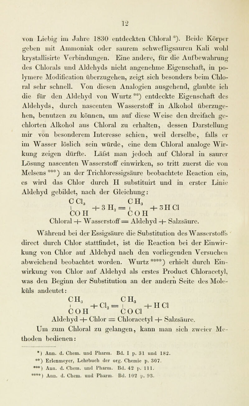 von Liebig im Jahre 1830 entdeckten Chloral *). Beide Körper geben mit Ammoniak oder saurem schwef'ligsauren Kali wohl krystallisirte Verbindungen. Eine andere, für die Aufbewahrung des Chlorals und Aldehyds nicht angenehme Eigenschaft, in po- lymere Modifieation überzugehen, zeigt sich besonders beim Chlo- ral sehr schnell. Von diesen Analogien ausgehend, glaubte ich die für den Aldehyd von Wurtz **) entdeckte Eigenschaft des Aldehyds, durch nascenten Wasserstoff in Alkohol überzuge- hen, benutzen zu können, um auf diese Weise den dreifach ge- chlorten Alkohol aus Chloral zu erhalten, dessen Darstellung mir von besonderem Interesse schien, weil derselbe, falls er im Wasser löslich sein würde, eine dem Chloral analoge Wir- kung zeigen dürfte. Läfst man jedoch auf Chloral in saurer Lösung nascenten Wasserstoff einwirken, so tritt zuerst die von Melsens***) an der Trichloressigsäure beobachtete Reaction ein, es wird das Chlor durch H substituirt und in erster Linie Aldehyd gebildet, nach der Gleichung: C Ol, 0 H, l +3H,= i -1-3HC1 CO H C O H Chloral -+- Wasserstoff = Aldehyd -f- Salzsäure. Während bei der Essigsäure die Substitution des Wasserstoffs direct durch Chlor stattfindet, ist die Keaction bei der Einwir- kung von Chlor auf Aldehyd nach den vorliegenden Versuchen abweichend beobachtet worden. Wurtz ****) erhielt durch Ein- wirkung von Chlor auf Aldehyd als erstes Product Chloracetyl, was den Beginn der Substitution an der andern Seite des Mole- küls andeutet: OH, O H, H- Cl2 = I -r-HCl COH CO Cl Aldehyd -f- Chlor = Chloracetyl -+- Salzsäure. Um zum Chloral zu gelangen, kann man sich zweier Me- thoden bedienen: *) Ann. d. Chem. und Pharm. Bd. I p. 31 und 182. **) Erlenmeyer, Lehrbuch der org. Chemie p. 307. ***) Ann. d. Chem. und Pharm. Bd. 42 p. 111. ****) Ann. d. Chem. und Pharm. Bd. 102 p. 93.