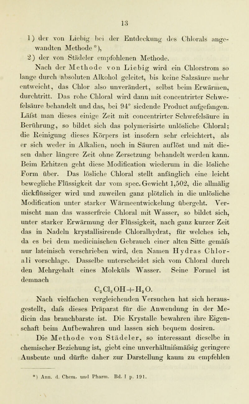 1) der von Liebig bei der Entdeckung des Chlorals ange- wandten Methode*), 2) der von Städeler empfohlenen Methode. Nach der Methode von Liebig wird ein Chlorstrom so lange durch absoluten Alkohol geleitet, bis keine Salzsäure mehr entweicht, das Chlor also unverändert, selbst beim Erwärmen, durchtritt. Das rohe Chloral wird dann mit concentrirter Schwe- felsäure behandelt und das, bei 94° siedende Product aufa'efancren. Läfst man dieses einige Zeit mit concentrirter Schwefelsäure in Berührung, so bildet sich das polymerisirte unlösliche Chloral; die Reinigung dieses Körpers ist insofern sehr erleichtert, als er sich weder in Alkalien, noch in Säuren auflöst und mit die- sen daher längere Zeit ohne Zersetzung behandelt werden kann. Beim Erhitzen geht diese Modification wiederum in die lösliche Form über. Das lösliche Chloral stellt anfänglich eine leicht bewegliche Flüssigkeit dar vom spec. Gewicht 1,502, die allmälig dickflüssiger wird und zuweilen ganz plötzlich in die unlösliche Modification unter starker Wärmeentwickelung übergeht. Ver- mischt man das wasserfreie Chloral mit Wasser, so bildet sich, unter starker Erwärmung der Flüssigkeit, nach ganz kurzer Zeit das in Nadeln krystallisirende Chloralhydrat, für welches ich, da es bei dem medicinischen Gebrauch einer alten Sitte gemäfs nur lateinisch verschrieben wird, den Namen Hydras Chlor- ali vorschlage. Dasselbe unterscheidet sich vom Chloral durch den Mehrgehalt eines Moleküls Wasser. Seine Formel ist demnach C2C130H + H20. Nach vielfachen vergleichenden Versuchen hat sich heraus- gestellt, dafs dieses Präparat für die Anwendung in der Me- dicin das brauchbarste ist. Die Krystalle bewahren ihre Eigen- schaft beim Aufbewahren und lassen sich bequem dosiren. Die Methode von Städeler, so interessant dieselbe in chemischer Beziehung ist, giebt eine unverhältnifsmäfsig geringere Ausbeute und dürfte daher zur Darstellung kaum zu empfehlen