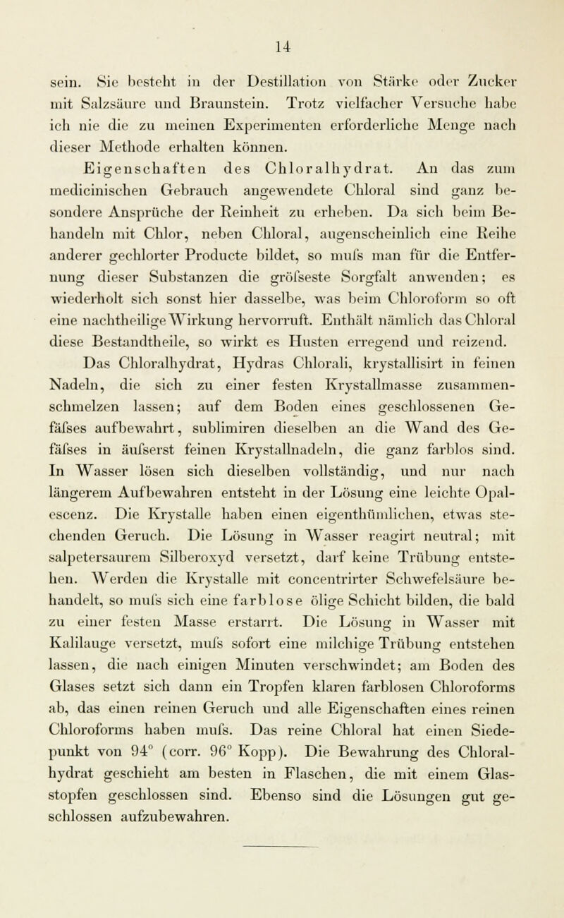 sein. Sic besteht in der Destillation von Stärke oder Zucker mit Salzsäure und Braunstein. Trotz vielfacher Versuche habe ich nie die zu meinen Experimenten erforderliche Menge nach dieser Methode erhalten können. Eigenschaften des Chloralhydrat. An das zum medicinischen Gebrauch angewendete Chloral sind ganz be- sondere Ansprüche der Reinheit zu erheben. Da sich beim Be- handeln mit Chlor, neben Chloral, augenscheinlich eine Reihe anderer gechlorter Producte bildet, so mufs man für die Entfer- nung dieser Substanzen die gröfseste Sorgfalt anwenden; es wiederholt sich sonst hier dasselbe, was beim Chloroform so oft eine nachtheilifre Wirkung hervorruft. Enthält nämlich das Chloral diese Bestandteile, so wirkt es Husten erregend und reizend. Das Chloralhydrat, Hydras Chlorali, krystallisirt in feinen Nadeln, die sich zu einer festen Krystallmasse zusammen- schmelzen lassen; auf dem Boden eines geschlossenen Ge- fäfses aufbewahrt, sublimiren dieselben an die Wand des Ge- fäfses in äufserst feinen Krystallnadeln, die ganz farblos sind. In Wasser lösen sich dieselben vollständig, und nur nach längerem Aufbewahren entsteht in der Lösung eine leichte Opal- escenz. Die Krystalle haben einen eigenthümlichen, etwas ste- chenden Geruch. Die Lösung in Wasser reagirt neutral; mit salpetersaurem Silberoxyd versetzt, darf keine Trübung entste- hen. Werden die Krystalle mit concentrirter Schwefelsäure, be- handelt, so mufs sich eine farblose ölige Schicht bilden, die bald zu einer festen Masse erstarrt. Die Lösung in Wasser mit Kalilauge versetzt, mufs sofort eine milchige Trübung entstehen lassen, die nach einigen Minuten verschwindet; am Boden des Glases setzt sich dann ein Tropfen klaren farblosen Chloroforms ab, das einen reinen Geruch und alle Eigenschaften eines reinen Chloroforms haben mufs. Das reine Chloral hat einen Siede- punkt von 94° (corr. 96° Kopp). Die Bewahrung des Chloral- hydrat geschieht am besten in Flaschen, die mit einem Glas- stopfen geschlossen sind. Ebenso sind die Lösungen gut ge- schlossen aufzubewahren.